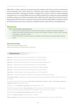 98
FomentoaoUsodasTecnologiasdaInformaçãoeComunicação
Materiais de Construção Básicos
Além disso, as telhas cerâmicas não devem apresentar defeitos como fissuras, desvios de dimensões,
arestas quebradas, entre outros. Devem ter a superfície pouco rugosa, tonalidade uniforme e um aca-
bamento que facilite a montagem do telhado e a ligação entre as peças e devem ter impermeabilidade
compatível com o uso. Yazigi (2009) descreve um método expedito para avaliação da impermeabilidade
das telhas cerâmicas, que consiste em moldar sobre a telha um anel de argamassa, no interior do qual se
deposita água até 5cm de altura. Conforme o autor, uma boa telha não deixa infiltrar umidade em menos
de 24 horas do início do ensaio, sendo que a umidade só aparece após 48 horas e sem gotejamento.
Síntese
Nessa  etapa da unidade, você aprendeu que
•	 o processo de produção das telhas é semelhante ao dos tijolos, com diferenças na argila empregada.
•	 existem diversos tipos de telhas cerâmicas, sendo as mais utilizadas a francesa, a colonial, a plan, a paulista,
a portuguesa, a americana e a plana.
•	 	a NBR 15310 define os principais critérios de qualidade e características que as telhas cerâmicas devem
possuir.
Sites interessantes
http://www.massimatelhagres.com.br/
http://www.toptelha.com.br/informacoes_tecnicas.php
Referências
Figura D.4 - http://casa.abril.com.br/materias/telhas/mt_273715.shtml#14
Figura D.5 - http://casa.abril.com.br/materias/telhas/mt_273715.shtml#14
Figura D.6 - http://www.centraldetelhas.com.br/conteudo.php?idcat=12idsub=6
Figura D.7 - http://casa.abril.com.br/materias/telhas/mt_273715.shtml#14
Figura D.8 - http://www.grupogalhardi.com.br/index.php?id=10cid=24pg=2
Figura D.9 - http://casa.abril.com.br/materias/telhas/mt_273715.shtml#14
Figura D.10 -  http://casa.abril.com.br/materias/telhas/mt_273715.shtml#14
Figura D.11 -  http://www.lajoteiro.com.br/telha-vermelha/telha-vermelha-germanica.jpg
79 modelos de telhas. Disponível em:  http://casa.abril.com.br/materias/telhas/mt_273715. shtml#14. Acesso em:
01 jul. 2011.
Associação Brasileira de Normas Técnicas. NBR 15310: Componentes cerâmicos - Telhas - Terminologia, requisitos e
métodos de ensaio. Rio de Janeiro: 2009.
PETRUCCI, E. G. R. Materiais de Construção. Porto Alegre: Globo, 1975.
REVISTA Construção e Mercado. Telhas Cerâmicas. Ed 27. Rio de Janeiro: PINI, 2003. Disponível em:  http://www.
piniweb.com.br/construcao/noticias/telhas-ceramicas-80046-1.asp. Acesso em: 29 jun. 2011.
SILVA, Moema Ribas. Materiais de Construção. São Paulo: PINI, 1985.
YAZIGI, W. A técnica de edificar. 10 Ed. São Paulo: Pini, 2009
Telhas vermelhas. Disponível em:http://www.lajoteiro.com.br/telha-americana/. Acesso em: 02 jul. 2011.
 