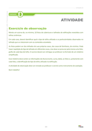 99
SistemaUniversidadeAbertadoBrasil-UAB|IFSul-rio-grandense
Unidade D
Exercício de observação
Monte um acervo de, no mínimo, 10 fotos de coberturas e telhados de edificações revestidos com
telhas cerâmicas.
Em cada caso, deverá identificar qual o tipo de telha utilizada e as particularidades observadas no
telhado que se relacionam com os conteúdos estudados.
As fotos podem ser dos telhados de suas próprias casas, das casas de familiares, de vizinhos. Pode
haver repetição do tipo de telhado em diferentes casas, mas deve-se procurar pelo menos uma foto-
grafia de cada tipo de telha. O acervo deverá ser entregue ao professor no formato de um relatório
simplificado.
Esse relatório deve conter as informações do Aluno (nome, curso, data), as fotos e, juntamente com
cada foto, a identificação do tipo da telha utilizada na edificação.
A atividade de observação deve ser enviada ao professor e servirá como instrumento de avaliação.
Bom trabalho!
UNIDADE
D
ATIVIDADE
 