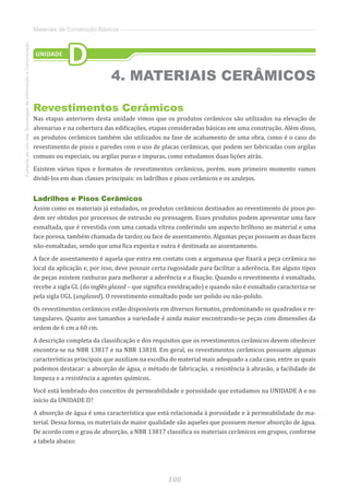 100
FomentoaoUsodasTecnologiasdaInformaçãoeComunicação
Materiais de Construção Básicos
Revestimentos Cerâmicos
Nas etapas anteriores desta unidade vimos que os produtos cerâmicos são utilizados na elevação de
alvenarias e na cobertura das edificações, etapas consideradas básicas em uma construção. Além disso,
os produtos cerâmicos também são utilizados na fase de acabamento de uma obra, como é o caso do
revestimento de pisos e paredes com o uso de placas cerâmicas, que podem ser fabricadas com argilas
comuns ou especiais, ou argilas puras e impuras, como estudamos duas lições atrás.
Existem vários tipos e formatos de revestimentos cerâmicos, porém. num primeiro momento vamos
dividi-los em duas classes principais: os ladrilhos e pisos cerâmicos e os azulejos.
Ladrilhos e Pisos Cerâmicos
Assim como os materiais já estudados, os produtos cerâmicos destinados ao revestimento de pisos po-
dem ser obtidos por processos de extrusão ou prensagem. Esses produtos podem apresentar uma face
esmaltada, que é revestida com uma camada vítrea conferindo um aspecto brilhoso ao material e uma
face porosa, também chamada de tardoz ou face de assentamento. Algumas peças possuem as duas faces
não-esmaltadas, sendo que uma fica exposta e outra é destinada ao assentamento.
A face de assentamento é aquela que entra em contato com a argamassa que fixará a peça cerâmica no
local da aplicação e, por isso, deve possuir certa rugosidade para facilitar a aderência. Em alguns tipos
de peças existem ranhuras para melhorar a aderência e a fixação. Quando o revestimento é esmaltado,
recebe a sigla GL (do inglês glazed – que significa envidraçado) e quando não é esmaltado caracteriza-se
pela sigla UGL (unglazed). O revestimento esmaltado pode ser polido ou não-polido.
Os revestimentos cerâmicos estão disponíveis em diversos formatos, predominando os quadrados e re-
tangulares. Quanto aos tamanhos a variedade é ainda maior encontrando-se peças com dimensões da
ordem de 6 cm a 60 cm.
A descrição completa da classificação e dos requisitos que os revestimentos cerâmicos devem obedecer
encontra-se na NBR 13817 e na NBR 13818. Em geral, os revestimentos cerâmicos possuem algumas
características principais que auxiliam na escolha do material mais adequado a cada caso, entre as quais
podemos destacar: a absorção de água, o método de fabricação, a resistência à abrasão, a facilidade de
limpeza e a resistência a agentes químicos.
Você está lembrado dos conceitos de permeabilidade e porosidade que estudamos na UNIDADE A e no
início da UNIDADE D?
A absorção de água é uma característica que está relacionada à porosidade e à permeabilidade do ma-
terial. Dessa forma, os materiais de maior qualidade são aqueles que possuem menor absorção de água.
De acordo com o grau de absorção, a NBR 13817 classifica os materiais cerâmicos em grupos, conforme
a tabela abaixo:
UNIDADE
D
4. MATERIAIS CERÂMICOS
 