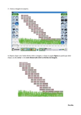 3 – Insira a imagem no arquivo.
4- Depois clique com botão direito sobre a imagem, e clique na opção figura na janela que abrir
clique, na aba cortar e em corte demarcado retire as bordas da imagem.
Percilia
 