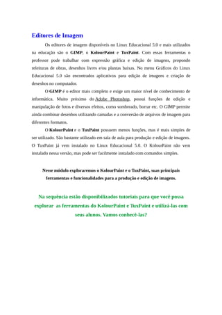 Editores de Imagem
Os editores de imagem disponíveis no Linux Educacional 5.0 e mais utilizados
na educação são o GIMP, o KolourPaint e TuxPaint. Com essas ferramentas o
professor pode trabalhar com expressão gráfica e edição de imagens, propondo
releituras de obras, desenhos livres e/ou plantas baixas. No menu Gráficos do Linux
Educacional 5.0 são encontrados aplicativos para edição de imagens e criação de
desenhos no computador.
O GIMP é o editor mais completo e exige um maior nível de conhecimento de
informática. Muito próximo do Adobe Photoshop, possui funções de edição e
manipulação de fotos e diversos efeitos, como sombreado, borrar etc. O GIMP permite
ainda combinar desenhos utilizando camadas e a conversão de arquivos de imagem para
diferentes formatos.
O KolourPaint e o TuxPaint possuem menos funções, mas é mais simples de
ser utilizado. São bastante utilizado em sala de aula para produção e edição de imagens.
O TuxPaint já vem instalado no Linux Educacional 5.0. O KolourPaint não vem
instalado nessa versão, mas pode ser facilmente instalado com comandos simples.
Nesse módulo exploraremos o KolourPaint e o TuxPaint, suas principais
ferramentas e funcionalidades para a produção e edição de imagens.
Na sequência estão disponibilizados tutoriais para que você possa
explorar as ferramentas do KolourPaint e TuxPaint e utilizá-las com
seus alunos. Vamos conhecê-las?
 