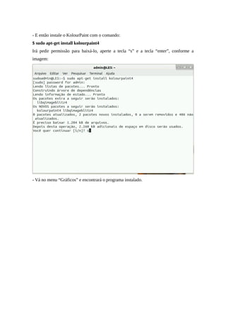 - E então instale o KolourPaint com o comando:
$ sudo apt-get install kolourpaint4
Irá pedir permissão para baixá-lo, aperte a tecla “s” e a tecla “enter”, conforme a
imagem:
- Vá no menu “Gráficos” e encontrará o programa instalado.
 