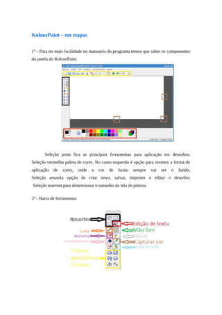 KolourPaint – em etapas
1º - Para ter mais facilidade no manuseio do programa temos que saber os componentes
da janela do KolourPaint.
Seleção preta fica as principais ferramentas para aplicação em desenhos;
Seleção vermelha paleta de cores. No canto esquerdo é opção para inverter a forma de
aplicação de cores, onde a cor de baixo sempre vai ser o fundo;
Seleção amarela opção de criar novo, salvar, imprimir e editar o desenho;
Seleção marrom para dimensionar o tamanho da tela de pintura
2º - Barra de ferramentas
 