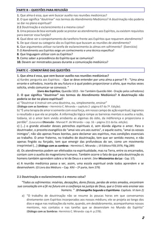 2
PARTE B – QUESTÕES PARA REFLEXÃO
1. Que alma é essa, que vem buscar auxílio nas reuniões mediúnicas?
2. O que significa “doutrinar” nos termos do Atendimento Mediúnico? A doutrinação não poderia
se dar no plano espiritual?
2.1 Doutrinação e esclarecimento é a mesma coisa?
3. Uma pessoa de boa vontade pode se prestar ao atendimento aos Espíritos, ou existem requisitos
para exercer essa função?
4. Qual deve ser o comportamento do tarefeiro frente aos Espíritos que requerem atendimento?
5. De que classe ou categoria são os Espíritos que buscam as reuniões de atendimento?
6. Que argumentos utilizar na tarefa de esclarecimento às almas em sofrimento? (Exercício)
7. O Atendimento aos Espíritos exige um conhecimento e uma técnica específica?
8. Que linguagem utilizar com os Espíritos?
9. Como saber a procedência do Espírito que se comunica?
10. Devem ser ministrados passes durante a comunicação mediúnica?
PARTE C - COMENTÁRIO DAS QUESTÕES
1. Que alma é essa, que vem buscar auxílio nas reuniões mediúnicas?
a) Kardec pergunta aos Espíritos: - Que se deve entender por uma alma a penar? R - “Uma alma
errante e sofredora, incerta de seu futuro e à qual podeis proporcionar o alívio, que muitas vezes
solicita, vindo comunicar-se convosco. ”
(Livro dos Espíritos; Questão 1015 - Ver Também Questão 664 - Oração pelos sofredores)
2. O que significa “doutrinar” nos termos do Atendimento Mediúnico? A doutrinação não
poderia se dar no plano espiritual?
a) “Doutrinar é instruir em uma doutrina, ou, simplesmente, ensinar”
(Diálogo com as Sombras – Hermínio C. Miranda – capítulo 2- página 67 da 7ª. Edição).
b) “É uma terapia de amor e somente com essa força, em nosso campo de ação espiritual, logramos
o resultado a que ela se propõe. A informação lógica rompe as barreiras mentais e auxilia a razão,
todavia, só o amor bem vivido arrebenta as algemas do ódio, da indiferença e proporciona o
perdão”. (Loucura e Obsessão - Manoel P. de Miranda – cap. 16 – página 211 da 6a. edição).
c) (...) o grande ativador desses petrechos espirituais é, sem dúvida alguma o amor. Para o
doutrinador, o preceito evangélico do "amai-vos uns aos outros", e aquele outro, "amai os vossos
inimigos", não são apenas frases bonitas, para declamar aos espíritos, mas condições essenciais
ao trabalho. O amor fraterno, no trabalho de doutrinação, tem que ser sentido mesmo, e não
apenas fingido ou forçado, tem que emergir das profundezas do ser, como um movimento
irreprimível (...) (Diálogo com as sombras - Hermínio C. Miranda -; 19 Editora FEB;1976; Pág.289)
d). Os atendimentos podem ser efetivados na espiritualidade, mas na Terra, entre os encarnados,
contam com o auxílio do magnetismo humano. Também ocorre o fato de que pela doutrinação os
homens também aprendem sobre a lei de Deus e a servir. (Ver Missionários da Luz - Cap. 17).
e) A reunião mediúnica passa a ser, assim, uma escola espiritual onde todos aprendem e se
desenvolvem. (O Livro dos Médiuns – Cap. XXV – 2ª parte, item 279)
2.1 Doutrinação e esclarecimento é a mesma coisa?
“Todos os sofrimentos: misérias, decepções, dores físicas, perdas de entes amados, encontram
sua consolação em a fé no futuro em a confiança na justiça de Deus, que o Cristo veio ensinar aos
homens. ” (O Evangelho Segundo o Espiritismo. Capítulo. VI item 2)
a) “O trabalho de doutrinação não se resume às poucas horas em que conversamos
diretamente com Espíritos incorporados aos nossos médiuns; ele se projeta ao longo dos
dias e segue nas realizações da noite, quando, em desdobramento, acompanhamos nossos
mentores, nos contatos e nas tarefas que se desenrolam no Mundo do Espírito”
(Diálogo com as Sombras- Hermínio C. Miranda- cap.4- p.278).
 
