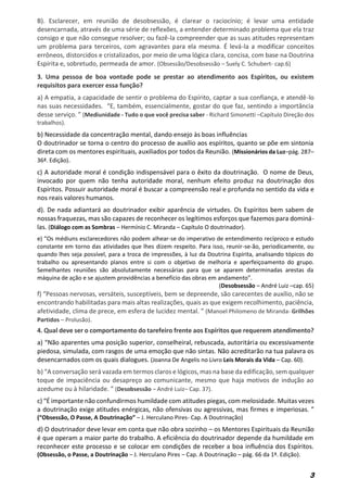 3
B). Esclarecer, em reunião de desobsessão, é clarear o raciocínio; é levar uma entidade
desencarnada, através de uma série de reflexões, a entender determinado problema que ela traz
consigo e que não consegue resolver; ou fazê-la compreender que as suas atitudes representam
um problema para terceiros, com agravantes para ela mesma. É levá-la a modificar conceitos
errôneos, distorcidos e cristalizados, por meio de uma lógica clara, concisa, com base na Doutrina
Espírita e, sobretudo, permeada de amor. (Obsessão/Desobsessão – Suely C. Schubert- cap.6)
3. Uma pessoa de boa vontade pode se prestar ao atendimento aos Espíritos, ou existem
requisitos para exercer essa função?
a) A empatia, a capacidade de sentir o problema do Espírito, captar a sua confiança, e atendê-lo
nas suas necessidades. “E, também, essencialmente, gostar do que faz, sentindo a importância
desse serviço. ” (Mediunidade - Tudo o que você precisa saber - Richard Simonetti –Capítulo Direção dos
trabalhos).
b) Necessidade da concentração mental, dando ensejo às boas influências
O doutrinador se torna o centro do processo de auxílio aos espíritos, quanto se põe em sintonia
direta com os mentores espirituais, auxiliados por todos da Reunião. (Missionários da Luz–pág. 287–
36ª. Edição).
c) A autoridade moral é condição indispensável para o êxito da doutrinação. O nome de Deus,
invocado por quem não tenha autoridade moral, nenhum efeito produz na doutrinação dos
Espíritos. Possuir autoridade moral é buscar a compreensão real e profunda no sentido da vida e
nos reais valores humanos.
d). De nada adiantará ao doutrinador exibir aparência de virtudes. Os Espíritos bem sabem de
nossas fraquezas, mas são capazes de reconhecer os legítimos esforços que fazemos para dominá-
las. (Diálogo com as Sombras – Hermínio C. Miranda – Capítulo O doutrinador).
e) “Os médiuns esclarecedores não podem alhear-se do imperativo de entendimento recíproco e estudo
constante em torno das atividades que lhes dizem respeito. Para isso, reunir-se-ão, periodicamente, ou
quando lhes seja possível, para a troca de impressões, à luz da Doutrina Espírita, analisando tópicos do
trabalho ou apresentando planos entre si com o objetivo de melhoria e aperfeiçoamento do grupo.
Semelhantes reuniões são absolutamente necessárias para que se aparem determinadas arestas da
máquina de ação e se ajustem providências a benefício das obras em andamento”.
(Desobsessão – André Luiz –cap. 65)
f) “Pessoas nervosas, versáteis, susceptíveis, bem se depreende, são carecentes de auxílio, não se
encontrando habilitadas para mais altas realizações, quais as que exigem recolhimento, paciência,
afetividade, clima de prece, em esfera de lucidez mental. ” (Manoel Philomeno de Miranda- Grilhões
Partidos – Prolusão).
4. Qual deve ser o comportamento do tarefeiro frente aos Espíritos que requerem atendimento?
a) “Não aparentes uma posição superior, conselheiral, rebuscada, autoritária ou excessivamente
piedosa, simulada, com rasgos de uma emoção que não sintas. Não acreditarão na tua palavra os
desencarnados com os quais dialogues. (Joanna De Angelis no Livro Leis Morais da Vida – Cap. 60).
b) “A conversação será vazada em termos claros e lógicos, mas na base da edificação, sem qualquer
toque de impaciência ou desapreço ao comunicante, mesmo que haja motivos de indução ao
azedume ou à hilaridade. ” (Desobsessão – André Luiz– Cap. 37).
c) “É importante não confundirmos humildade com atitudes piegas, com melosidade. Muitas vezes
a doutrinação exige atitudes enérgicas, não ofensivas ou agressivas, mas firmes e imperiosas. ”
(“Obsessão, O Passe, A Doutrinação” – J. Herculano Pires- Cap. A Doutrinação)
d) O doutrinador deve levar em conta que não obra sozinho – os Mentores Espirituais da Reunião
é que operam a maior parte do trabalho. A eficiência do doutrinador depende da humildade em
reconhecer este processo e se colocar em condições de receber a boa influência dos Espíritos.
(Obsessão, o Passe, a Doutrinação – J. Herculano Pires – Cap. A Doutrinação – pág. 66 da 1ª. Edição).
 