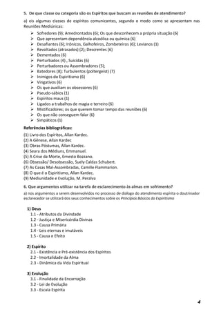 4
5. De que classe ou categoria são os Espíritos que buscam as reuniões de atendimento?
a) eis algumas classes de espíritos comunicantes, segundo o modo como se apresentam nas
Reuniões Mediúnicas:
 Sofredores (9); Amedrontados (6); Os que desconhecem a própria situação (6)
 Que apresentam dependência alcoólica ou química (6)
 Desafiantes (6); Irônicos, Galhofeiros, Zombeteiros (6); Levianos (1)
 Revoltados (atrasados) (2); Descrentes (6)
 Dementados (6)
 Perturbados (4) , Suicidas (6)
 Perturbadores ou Assombradores (5);
 Batedores (8); Turbulentos (poltergeist) (7)
 Inimigos do Espiritismo (6)
 Vingativos (6)
 Os que auxiliam os obsessores (6)
 Pseudo-sábios (1)
 Espíritos maus (1)
 Ligados a trabalhos de magia e terreiro (6)
 Mistificadores; os que querem tomar tempo das reuniões (6)
 Os que não conseguem falar (6)
 Simpáticos (1)
Referências bibliográficas:
(1) Livro dos Espíritos, Allan Kardec.
(2) A Gênese, Allan Kardec
(3) Obras Póstumas, Allan Kardec.
(4) Seara dos Médiuns, Emmanuel.
(5) A Crise da Morte, Ernesto Bozzano.
(6) Obsessão/ Desobsessão, Suely Caldas Schubert.
(7) As Casas Mal-Assombradas, Camille Flammarion.
(8) O que é o Espiritismo, Allan Kardec.
(9) Mediunidade e Evolução, M. Peralva
6. Que argumentos utilizar na tarefa de esclarecimento às almas em sofrimento?
a) nos argumentos a serem desenvolvidos no processo de diálogo do atendimento espírita o doutrinador
esclarecedor se utilizará dos seus conhecimentos sobre os Princípios Básicos do Espiritismo
1) Deus
1.1 - Atributos da Divindade
1.2 - Justiça e Misericórdia Divinas
1.3 - Causa Primária
1.4 - Leis eternas e imutáveis
1.5 - Causa e Efeito
2) Espírito
2.1 - Existência e Pré-existência dos Espíritos
2.2 - Imortalidade da Alma
2.3 - Dinâmica da Vida Espiritual
3) Evolução
3.1 - Finalidade da Encarnação
3.2 - Lei de Evolução
3.3 - Escala Espírita
 