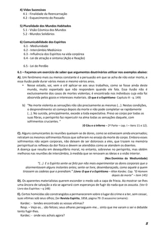 5
4) Vidas Sucessivas
4.1 - Finalidade da Reencarnação
4.2 - Esquecimento do Passado
5) Pluralidade dos Mundos Habitados
5.1 - Visão Cósmica dos Mundos
5.2 - Mundos Solidários
6) Comunicabilidade dos Espíritos
6.1 - Mediunidade
6.2 - Intercâmbio Mediúnico
6.3 - Influência dos Espíritos na vida corpórea
6.4 - Lei de atração e sintonia (Ação e Reação)
6.5 - Lei de Perdão
6.1 – Façamos um exercício de saber que argumentos doutrinários utilizar nos exemplos abaixo:
A). Um fenômeno mais ou menos constante é a persuasão em que se acha de não estar morto, e
essa ilusão pode durar vários meses e mesmo vários anos.
• Nesse estado, vai, vem e crê aplicar-se aos seus trabalhos, como se fosse ainda deste
mundo, muito espantado que não respondem quando ele fala. Essa ilusão não é
exclusivamente dos casos de mortes violentas; é encontrada nos indivíduos cuja vida foi
absorvida pelos gozos e interesses materiais. (O que é o Espiritismo- Capítulo III - q. 149)
b) “Na morte violenta as sensações não são precisamente as mesmas (...). Nestas condições,
o desprendimento só começa depois da morte e não pode completar-se rapidamente
(...). No suicida, principalmente, excede a toda expectativa. Preso ao corpo por todas as
suas fibras, o períspirito faz repercutir na alma todas as sensações daquele, com
sofrimentos cruciantes. ”
(O Céu e o Inferno – 2ª Parte – cap. I – itens 11 e 12).
C). Alguns comunicantes às reuniões queixam-se de dores, como se estivessem ainda encarnados;
retratam os mesmos sofrimentos físicos que sofreram no ensejo da morte do corpo. Embora esses
sofrimentos não sejam corporais, não deixam de ser dolorosos a eles, que trazem na memória
perispiritual os reflexos da dor física e devem se atendidos como se atendem os doentes.
A doença que resulta em desequilíbrio moral, no entanto, sobrevive no períspirito, mas obtêm
melhoras nas reuniões de intercâmbio, à medida que se renovam as ideias e a visão interior.
(Nos Domínios da Mediunidade)
“(...) E o Espírito sente-se feliz por não mais experimentar as dores corporais que o
atormentavam alguns instantes antes; sente-se livre, desembaraçado, como aquele a quem
tirassem as cadeias que o prendiam.” (Livro: O que é o Espiritismo – Allan Kardec. Cap. “O Homem
depois da morte” – item 145)
D). Os aparentes materialistas querem esconder o medo sob a capa de frieza. Ao mostrar-se-lhes
uma âncora de salvação a ela se agarrará com esperanças de fugir do nada que os assusta. (Ver O
Livro dos Espíritos – q 148)
E). Certos homicidas são constrangidos a permanecerem sobre o lugar do crime e a ter, sem cessar,
suas vítimas sob seus olhos; (ler Revista Espírita, 1858, página 79: O assassino Lemaire):
Kardec: - tendes encontrado as vossas vítimas?
Resp. – Vejo-as... são felizes; seus olhares perseguem-me... sinto que me varam o ser e debalde
tento fugir-lhes.
Kardec: - onde vos achais agora?
 