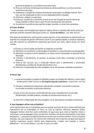 7
geralmente ligados às circunstâncias da morte física;
2). Procurar minimizar lembranças traumáticas da última existência e os remanescentes
sentimentos de culpa;
3). Estabelecer a relação de confiança fazendo da conversação um diálogo fraterno. Para
isso, usar de moderação na fala e na voz, adequadamente à situação;
4). Estimular a alegria e a esperança;
5) Esclarecer, quando for o momento, quanto à sua real situação de espírito liberto do
corpo, fazendo-o refletir sobre o que lhe vem acontecendo ultimamente;
6). Encaminhar à assistência dos espíritos amigos, levando-o a notar-lhes a presença.
4º Passo: Analisar
“Tendes, às vezes, comunicações que requerem réplicas sérias e respostas não menos sérias por
parte dos Espíritos evocados (Mensagem de São Luís - O Livro dos Médiuns – cap. XXXI, item 23)
Esta etapa do atendimento, tanto quanto o passo seguinte, é mais observada no atendimento aos
espíritos em situação de grande sofrimento moral ou aos espíritos ligados a processo obsessivo,
que irão requerer um atendimento sequencial, que duram, por vezes, alguns meses, em várias
sessões.
1) Estudar as comunicações do Espírito ao longo de um período
2). Identificar na sua história, os personagens envolvidos e a causa das dores ou perseguições.
3). Identificar os passos a serem adotados e as metas a serem alcançadas no processo de sua
libertação
4). Estender o atendimento, se possível, às pessoas encarnadas, envolvidas no processo
obsessivo
5) Valer-se dos recursos que a instituição oferece para o atendimento a encarnados
(fluidoterapia, reuniões de estudos doutrinários, etc.)
6). Estimular a implantação do culto evangélico no lar das pessoas envolvidas no processo
5º Passo: Agir
“ ...e vossa murmuração se mudará em bênçãos, porque no coração dos infelizes, o amor segue
de bem perto o ódio” (Cáritas em O Evangelho Segundo o Espiritismo – Capítulo XIII – item 14)
1). Planejar o atendimento sequencial, estendendo-o também, se possível, às pessoas
encarnadas envolvidas no processo obsessivo;
2) Valer-se dos recursos que a instituição oferece para o atendimento a encarnados
(fluidoterapia, reuniões públicas, reuniões de estudos doutrinários, etc.);
3). Estimular a implantação do culto evangélico no lar das pessoas envolvidas no processo.
8. Que linguagem utilizar com os Espíritos?
a) Os Espíritos bons que se manifestam para nos auxiliar merecem de nós a mesma distinção que
costumamos dar às autoridades na Terra. Já, com os Espíritos inferiores, devemos utilizar
linguagem familiar, falar-lhes como conhecidos, de igual para igual. Com os Espíritos cínicos e
mentirosos, usar de linguagem séria, sem permitir chacotas, sem aceitar provocações e sem duelo
de palavras. “...porquanto os Espíritos perversos sentem que os homens de bem, como os Espíritos
elevados, são seus superiores. Em resumo tão irreverente seria tratarmos de igual para igual os
Espíritos superiores, quanto ridículo seria dispensarmos a todos, sem exceção, a mesma
deferência. ” (O Livro dos Médiuns - cap. XXV -2ª parte, item 280)
 