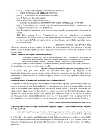 Foco 2: O Início do aprendizado do atendimento espiritual.
3º - CICLO DE REUNIÕES DE SOCORRO ESPIRITUAL
Foco 1: O Atendimento aos espíritos comunicantes;
Foco 2: Tipificação da mediunidade;
Foco 3: A formação da Equipe Mediúnica.
4º - CICLO DE REUNIÕES DE ATENDIMENTO AOS CASOS DE OBSESSÃO ESPIRITUAL
Foco 1: O atendimento aos casos de obsessão: atendimento às entidades comunicantes e às
pessoas envolvidas em sua área de conflito;
Foco 2: A Equipe Mediúnica como um todo, com atenção ao resguardo da harmonia da
equipe.
OBS: Esses grupos devem “corresponder-se entre si, visitando-se, permutando
observações”, formando assim o núcleo da grande família espírita no seio da Instituição onde
se inserem, unindo “o homem por um único sentimento:o da fraternidade, trazendo o cunho
da caridade cristã”.
(O Livro dos Médiuns - Cap. 29 / item 334);
e)Deve-se observar acurado cuidado na análise do desenvolvimento dos médiuns e demais
trabalhadores da mediunidade quando da passagem de um tipo de reunião para outro de maior
complexidade.
3. Qual a função de um dirigente de reunião mediúnica?
“O dirigente do grupo não é o que se senta à cabeceira da mesa e dá instruções - ele é apenas um
companheiro, um coordenador, um auxiliar em suma, dos verdadeiros responsáveis pela tarefa global,
que se acham no mundo espiritual.” (Hermínio C. Miranda - Diálogo com as Sombras – Capítulo 2)
a) “O dirigente da reunião é aquele que preside os trabalhos, encaminhando todo o seu desenrolar.
É o responsável, no plano terrestre, pela reunião.”
(Suely C. Schubert-Obsessão/Desobsessão-Terceira Parte-Cap. 5);
b) A dúvida que, por vezes temos ao pensarmos nas figuras do dirigente e do
Doutrinador/Dialogador, ocorre porque muitos dirigentes acumulam as duas funções; isto é,
esclarecem os desencarnados e também dirigem a reunião, o que não representa uma posição
equivocada.
4. Qualquer pessoa de boa vontade pode dirigir uma sessão mediúnica?
a) A figura daquele que dirige é de muita importância para todo o grupo. Deve ser uma pessoa que
conheça profundamente a Doutrina Espírita e, mais que isto, que viva os seus postulados, obtendo
assim a autoridade moral imprescindível aos labores dessa ordem. É ela que irá infundir nos
integrantes da equipe a certeza de uma direção segura e equilibrada. O dirigente precisa ser, pois,
alguém em quem o grupo confie, uma pessoa que represente para os encarnados a diretriz
espiritual, aquela que na realidade sustenta e orienta tudo o que ocorre. Ele é o representante da
direção existente na Espiritualidade, o polo catalisador da confiança e da boa vontade de todos.
(Suely C. Schubert - Obsessão/Desobsessão-Terceira Parte - Cap. 5).
5. Que requisitos são essenciais para se exercer a função de dirigente? Que qualidades a mais o dirigente
deve desenvolver?
“Retendo firme a fiel palavra, que é conforme a doutrina, para que seja poderoso, tanto para admoestar com a
justa doutrina como para convencer os contradizentes”. (Paulo - À Tito, 1:9)
a) Certo, não se lhe exigirão qualidades superiores à do homem comum; no entanto, o orientador
da assistência aos desencarnados sofredores precisa compreender que as suas funções, diante dos
médiuns e frequentadores do grupo, são semelhantes às de um pai de família, no instituto
doméstico:
 