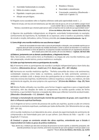 4
 Autoridade fundamentada no exemplo;
 Hábito de estudo e oração;
 Dignidade e respeito para com todos;
 Afeição sem privilégios;
 Brandura e firmeza;
 Sinceridade e entendimento
 Conversação construtiva (Desobsessão –
André Luiz- Capítulo 13)
b) Ninguém exerce ascendente sobre os Espíritos inferiores senão pela superioridade moral. (…)
“Deixa-me em paz, com teus ares de matamouros, que não vales mais do que eu; dir-se-ia um ladrão a pregar moral
a outro ladrão” (O Livro dos Médiuns – Capítulo 25/item 279)
"Demais, o ascendente que o homem pode exercer sobre os Espíritos está na razão da sua superioridade moral."
(O Livro dos Médiuns, Allan Kardec – Capítulo 23/item 254, 5ª q.)
c) Algumas das qualidades indispensáveis ao dirigente: autoridade fundamentada no exemplo;
conhecimento do Espiritismo; fé; facilidade de se expressar; amor à tarefa e ao próximo; hábito
de estudo e oração; delicadeza, calma, firmeza; precisão. (S C. Schubert-Obsessão/Desobsessão - Cap. 5)
6. Como dirigir uma reunião mediúnica nas suas diversas etapas?
Diante da necessidade de evitar toda a causa de perturbação e distração, uma sociedade espírita que se
organiza deve pôr toda sua atenção nas medidas destinadas a evitar os fatores de desordem e os motivos de
prejuízos, facilitando os meios de afastá-los. As pequenas reuniões necessitam de um regulamento disciplinar
bem simples para ordem das sessões. (O Livro dos Médiuns – Capítulo. 29/ Item 339)
a) Elaborar, juntamente com os demais coordenadores, o Regimento Interno.
Nele, fará constar, entre outros itens as finalidades e as etapas de uma reunião mediúnica, que
são: preparação, estudo teórico, pratica mediúnica e avaliação;
b) Cuidar que haja harmonia entre os participantes da reunião.
b1) A harmonia entre os participantes da reunião é condição indispensável para o bom êxito dos
trabalhos. (Missionários da Luz – André Luiz / F.C. Xavier pag. 275 – 36ª. Edição);
b2) Harmonia em reunião mediúnica significa: “Perfeita comunhão de vistas e de sentimentos;
cordialidade recíproca entre todos os membros; ausência de todo sentimento contrário à
verdadeira caridade cristã: o desejo único dos participantes de se instruírem e melhorarem por
meio dos ensinos dos Espíritos; recolhimento e silêncio respeitoso; isenção, nos médiuns, de todo
sentimento de orgulho, de amor próprio e de supremacia.” (O Livro dos Médiuns – Cap. 29 / Item
341);
b3) Muitos fluidos utilizados nas reuniões, para formar imagens sugestivas e para a magnetização
necessária, vêm das doações de todos os componentes da reunião quando unidos de forma
harmônica, o que também favorece a recepção das ideias que o Mentor transmite ao doutrinador.
(Obsessão e Desobsessão – S C. Schubert – Cap. 6).
c) Ensejar a manutenção da concentração mental dos participantes do grupo, sem a qual não se
dará a influencia espiritual benfazeja.
c1) O dirigente se torna o centro do processo de auxílio aos espíritos, quanto se põe em sintonia
direta com os mentores espirituais, auxiliados por todos da Reunião. (Ver Missionários da Luz–pág.
287– 36ª. Ed);
c2) A reunião mediúnica é um laboratório do amor, através da experimentação do sentimento de
compreensão e de fraternidade para com os que sofrem. (Leis Morais da Vida – cap 60 – J. de
Angelis/D. P. Franco);
d) Conduzir o grupo ao constante estudo das obras espíritas, entendendo que o Estudo é
imprescindível em todos os graus da prática mediúnica.
“Que, dentre vós, o médium que não sinta com forças de perseverar no ensino espírita, se abstenha; porquanto, não
fazendo proveitosa a luz que o ilumina, será menos escusável do que outro qualquer e terá que expiar a sua
cegueira." Pascal. (O Livro dos Médiuns, Allan Kardec, cap. 31/XIII)
 