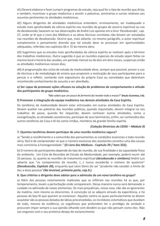 5
d1) Deverá elaborar e fazer cumprir programas de estudo, seja qual for o tipo de reunião que dirija;
e também, incentivar o grupo mediúnico a assistir a palestras, seminários e cursos relativos aos
assuntos pertinentes às atividades mediúnicas;
d2) Alguns dirigentes de atividades mediúnicas entendem, erroneamente, ser inadequado o
estudo mais aprofundado da ciência espírita nas reuniões de grupos de socorro espiritual ou nas
de desobsessão; baseiam-se nas observações de André Luiz apostas em o livro ‘Desobsessão’, cap.
27, onde se lê que o Livro dos Médiuns e as obras técnicas correlatas não devem ser estudadas
nas reuniões de desobsessão. Ocorre que, mais adiante, no mesmo parágrafo, o autor espiritual
complementa o pensamento dizendo que tal estudo deve se processar em oportunidades
adequadas, referidas nos capítulos 66 e 72 da mesma obra;
d3) Sugerimos que os estudos mais aprofundados da ciência espírita se realizem após o término
dos trabalhos mediúnicos. Outra sugestão é que as reuniões especiais de estudo sejam feitas no
mesmo local e horário das sessões, em período mensal ou de dois em dois meses, suspensas então
as atividades mediúnicas nesses dias;
d4) A programação dos ciclos de estudo da mediunidade deve, sempre que possível, prever o uso
de técnicas e de metodologia de ensino que propiciem a motivação de seus participantes para o
pensar e o refletir, contando com expositores da própria Casa ou convidados que detenham
reconhecido conhecimento do assunto a ser abordado;
e) Ser capaz de promover ações eficazes na solução de problemas de comportamento e atitude
dos participantes do grupo mediúnico;
“Não sabeis que um pouco de fermento faz levedar toda a massa?” (Paulo-1Coríntios, 5:6).
f) Promover a integração da equipe mediúnica nas demais atividades da Casa Espírita.
Os tarefeiros da mediunidade devem estar entrosados em outras atividades da Casa Espírita.
Devem auxiliar nas palestras das reuniões públicas, quando requisitado; devem integrar-se nos
trabalhos de passe, quando for requerido; devem conhecer outras atividades, como a
evangelização, as atividades assistenciais, participar de seus Seminários, enfim, ser conhecidos dos
outros tarefeiros da Casa e tê-los como irmãos, membros da grande família espírita.
(Coleção Diretrizes do CEERJ – Módulo 9)
7. Quantos tarefeiros devem participar de uma reunião mediúnica segura?
a) “Sendo o recolhimento e a comunhão dos pensamentos as condições essenciais a toda reunião
séria, fácil é de compreender-se que o número excessivo dos assistentes constitui uma das causas
mais contrárias à homogeneidade.” (O Livro dos Médiuns - Capítulo 29 / item 332);
b) O número de participantes depende do tipo de reunião, de sua finalidade e da capacidade física
do ambiente. Um Ciclo de Reuniões de Estudo da Mediunidade, por exemplo, poderá reunir até
25 pessoas. Já, quanto às reuniões de tratamento espiritual (desobsessão e similares) André Luiz
adverte que “os componentes da reunião, (...) nunca excederão o número de quatorze”
(Desobsessão, Capítulo 20), enquanto que Léon Denis diz ser “prudente não exceder o limite de
dez a doze pessoas”(No Invisível, primeira parte, cap.9.).
8. Que critérios o dirigente deve adotar para a admissão de um novo tarefeiro no grupo?
a) Além das pessoas notoriamente malévolas que se infiltram nas reuniões há as que, por
temperamento, levam a perturbação onde comparecem. Dessa maneira nunca será demasiado o
cuidado na admissão de novos elementos. Os mais prejudiciais, nesse caso, não são os ignorantes
da matéria, nem mesmo os descrentes. A convicção só se adquire através da experiência, e há
pessoas de boa fé que querem se esclarecer. Aqueles contra os quais particularmente se devem
acautelar são as pessoas dotadas de ideias preconcebidas, os incrédulos sistemáticos que duvidam
de tudo, mesmo da evidência, os orgulhosos que pretendem ter o privilégio da verdade e
procuram impor sempre a sua opinião olhando com desdém os que não pensam como eles. Não
vos enganeis com o seu pretenso desejo de esclarecimento
 
