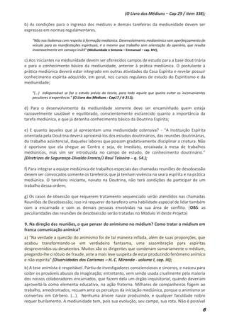 6
(O Livro dos Médiuns – Cap 29 / item 338);
b) As condições para o ingresso dos médiuns e demais tarefeiros da mediunidade devem ser
expressas em normas regulamentares.
“Não nos iludamos com respeito à formação mediúnica. Desenvolvimento medianímico sem aperfeiçoamento do
veiculo para as manifestações espirituais, é o mesmo que trabalho sem orientação do operário, que resulta
invariavelmente em cansaço inútil” (Mediunidade e Sintonia – Emmanuel – cap. XIV);
c) Aos iniciantes na mediunidade devem ser oferecidos campos de estudo para a base doutrinária
e para o conhecimento básico da mediunidade, anterior à prática mediúnica. O postulante à
prática mediúnica deverá estar integrado em outras atividades da Casa Espírita e revelar possuir
conhecimento espírita adquirido, em geral, nos cursos regulares de estudo do Espiritismo e da
mediunidade;
“(...) indispensável se faz o estudo prévio da teoria, para todo aquele que queira evitar os inconvenientes
peculiares à experiência.” (O Livro dos Médiuns - Cap17 / it 211);
d) Para o desenvolvimento da mediunidade somente deve ser encaminhado quem esteja
razoavelmente saudável e equilibrado, conscientemente esclarecido quanto a importância da
tarefa mediúnica, e que já detenha conhecimento básico da Doutrina Espírita;
e) E quanto àqueles que já apresentam uma mediunidade ostensiva? - “A Instituição Espírita
orientada pela Doutrina deverá aproximá-los dos estudos doutrinários, das reuniões doutrinárias,
do trabalho assistencial, daqueles labores que possam gradativamente disciplinar a criatura. Não
é oportuno que ela chegue ao Centro e seja, de imediato, encaixada à mesa de trabalhos
mediúnicos, mas sim ser introduzida no campo de estudo, de conhecimento doutrinário.”
(Diretrizes de Segurança-Divaldo Franco/J Raul Teixeira – q. 54.);
f) Para integrar a equipe mediúnica de trabalhos especiais das chamadas reuniões de desobsessão
devem ser convocados somente os tarefeiros que já tenham vivência na seara espírita e na prática
mediúnica. O tarefeiro iniciante, novato na Doutrina, não terá condições de participar de um
trabalho dessa ordem;
g) Os casos de obsessão que requerem tratamento sequenciado serão atendidos nas chamadas
Reuniões de Desobsessão; isso irá requerer do tarefeiro uma habilidade especial de lidar também
com o encarnado e com as demais pessoas envolvidas na sua área de conflito. (OBS: as
peculiaridades das reuniões de desobsessão serão tratadas no Módulo VI deste Projeto)
9. Na direção das reuniões, o que pensar do animismo no médium? Como tratar o médium em
franca comunicação anímica?
a) “Na verdade a questão do animismo foi de tal maneira inflada, além de suas proporções, que
acabou transformando-se em verdadeiro fantasma, uma assombração para espíritas
desprevenidos ou desatentos. Muitos são os dirigentes que condenam sumariamente o médium,
pregando-lhe o rótulo de fraude, ante a mais leve suspeita de estar produzindo fenômeno anímico
e não espírita” (Diversidades dos Carismas – H. C. Miranda - volume I, cap. III);
b) A tese animista é respeitável. Partiu de investigadores conscienciosos e sinceros, e nasceu para
coibir os prováveis abusos da imaginação; entretanto, vem sendo usada cruelmente pela maioria
dos nossos colaboradores encarnados, que fazem dela um órgão inquisitorial, quando deveriam
aproveitá-la como elemento educativo, na ação fraterna. Milhares de companheiros fogem ao
trabalho, amedrontados, recuam ante os percalços da iniciação mediúnica, porque o animismo se
converteu em Cérbero. (...). Nenhuma árvore nasce produzindo, e qualquer faculdade nobre
requer burilamento. A mediunidade tem, pois sua evolução, seu campo, sua rota. Não é possível
 