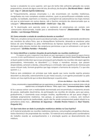 7
laurear o estudante no curso superior, sem que ele tenha tido suficiente aplicação nos cursos
preparatórios, através de alguns anos de luta, de esforço, de disciplina. (No Mundo Maior – André
Luiz - Cap. 9 – fala do Espírito Calderaro);
c) “Frequentemente, pessoas encarnadas (...) são encontráveis em reuniões mediúnicas,
mergulhadas nos mais complexos estados emotivos, quais se personificassem entidades outras,
quando, na realidade, exprimem a si mesmas, a emergirem da subconsciência nos trajes mentais
em que se externavam em outras épocas, sob o fascínio constante dos desencarnados que as
subjugam.” (Mecanismos da Mediunidade – André Luiz – Cap. 23);
d) “A doutrinação será exercida como se realmente ali estivéssemos em contato com
comunicante desencarnado, trazido para o atendimento fraterno” (Mediunidade – Tire Suas
dúvidas – Luiz Gonzaga Pinheiro).
10. Como entender o estado de sonolência durante as reuniões?
“Não raro, em pleno serviço de socorro aos desencarnados, soam alarmes solicitando atendimento
aos membros da esfera física, que se desequilibram facilmente, deixando-se anestesiar pelos
tóxicos do sono fisiológico ou pelas interferências da hipnose espiritual inferior, quando não
derrapam pelos desvios mentais das conjecturas perniciosas a que se aclimataram e em que se
comprazem.” (Grilhões Partidos – Prolusão).
11. Como identificar e resolver situações de perturbação nas reuniões mediúnicas?
“O conjunto em ação é comparável a um dínamo em cujas engrenagens a corrente mental do amparo fraterno
necessita circular equilibradamente na prestação de serviço”. (Desobsessão-André Luiz/F.C.Xavier/Waldo Vieira-cap.38)
a) Quem poderá então dizer que os que provoquem perturbações nas reuniões não sejam agentes
provocadores, interessados na desordem? (…) Graças a manobras escusas, que passam
despercebidas, semeiam a dúvida, a desconfiança e a inimizade. Sob a aparência de interesse pela
causa criticam tudo, formam grupinhos que logo rompem a harmonia do conjunto. É o que eles
querem. (…).
Pode-se pois estabelecer em princípio que todo aquele que numa reunião espírita provoca
desordem ou desunião, ostensivamente ou por meios escusos, é um agente provocador ou pelo
menos um mau espírita de que se deve desembaraçar o quanto antes.
(O Livro dos Médiuns – Cap. 29 / it 336 e 337).
E Jesus, encarecendo a responsabilidade que nos supervisiona os caminhos, adverte-nos no versículo trinta e três do
capítulo treze, no Evangelho de Marcos: “Olhai, vigiai e orai…” (Emmanuel-Justiça Divina - Cap79);
b) Se a pessoa estiver com a mediunidade atormentada será encaminhada a tratamento através
de passes, explicações doutrinárias, da participação nas reuniões de estudos, para que possa,
gradualmente, ir assentando essas energias revoltas, equilibrando-se até que possa chegar à
atividade propriamente mediúnica. Isto porque, se aproximarmos a criatura, sem nenhum
conhecimento espírita da mediunidade, aquilo não lhe sendo compreensível poderá afastá-la ou
perturbá-la ainda mais... (Diretrizes de Segurança – Divaldo Pereira Franco e J. Raul Teixeira.
Pergunta 54.).
12. Que trato deve ser dado às produções mediúnicas obtidas na Casa Espírita?
a) O material produzido nas reuniões mediúnicas (pinturas, comunicações psicográficas diversas,
textos literários) é de propriedade das reuniões. Tal material será analisado pelos coordenadores
do trabalho visando ao acompanhamento e à orientação quanto ao desenvolvimento dos
médiuns.
 