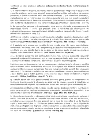 8
13. Devem ser feitas avaliações ao final de cada reunião mediúnica? Qual a melhor maneira de
fazê-las?
a) “É interessante que dirigente, assessores, médiuns psicofônicos e integrantes da equipe, finda
a reunião analisem, sempre que possível, as comunicações havidas, indicando-se para exame
proveitoso os pontos vulneráveis dessa ou daquela transmissão. (...) De semelhante providência,
efetuada com o apreço recíproco que necessitamos sustentar uns para com os outros, resultará
que todos os componentes da reunião se investirão, por si mesmos, da responsabilidade que nos
cabe manter no estudo constante para a eficiência do grupo.”(André Luiz– Desobsessão – cap. 60);
b) As observações fraternas e desapaixonadas, nesse sentido, alertarão os companheiros da
mediunidade quanto à senões que precisem evitar e recordarão aos encarregados do
esclarecimento pequenas inconveniências de atitude ou palavra nas quais não devem reincidir
(André Luiz– Desobsessão – cap. 60);
c) O Processo avaliativo comporta, em essência, a auto avaliação e a avaliação das atividades. Vale
ressaltar que avalia-se o trabalho, não a pessoa. A avaliação deve, necessariamente, primar pelo
teor fraterno (ver “Mediunidade: Estudo e Prática” – Programa 2 FEB – módulo I – Tema 5);
d) A avaliação será, sempre, um exercício de auto revisão, onde não caberá suscetibilidade.
Lembremos a palavra de André Luiz: “Não permita que suscetibilidades lhes conturbem o coração.
(...), Muita vez, uma opinião diversa da sua pode ser de grande auxílio em sua experiência ou
negócio, se você se dispuser a estudá-la” (Sinal Verde – André Luiz pag.68-69);
e) (…) O médium que se irrita com a crítica, tanto menos razão tem para isso quanto o seu amor
próprio não está envolvido no assunto, pois se o que escreve não é dele, ao ler a má comunicação
a sua responsabilidade é semelhante à de quem lesse os versos de um mau poeta.
Insistimos nesse ponto porque se é ele um tropeço para os médiuns, também o é para as reuniões
que não devem confiar levianamente em todos os intérpretes dos Espíritos. O concurso de
qualquer médium obsedado ou fascinado lhes seria mais prejudicial do que útil. Elas não devem
aceitá-lo. (...). Os médiuns obsedados que não querem reconhecer a sua situação assemelham-se
a esses doentes que se iludem quanto à saúde, perdendo-se por não se submeterem ao regime
necessário. (O Livro dos Médiuns – Cap. 29 / it 329);
f) Também devem ser feitas periodicamente avaliações gerais quanto ao cumprimento do
Regimento Interno, quanto à adequação do programa de estudo, e quanto à frequência, ao
comprometimento e empenho dos tarefeiros no estudo e na aplicação que a atividade requer;
g) Esses ajustes constituem, ainda, meios de atuação segura e direta dos mentores espirituais do
grupo para assumirem medidas ou plasmarem advertências, aconselháveis ao equilíbrio e ao
rendimento do conjunto (Desobsessão – André Luiz – págs. 245 e 246, da 1ª. ed.);
h) “Os médiuns esclarecedores não podem alhear-se do imperativo de entendimento recíproco e
estudo constante em torno das atividades que lhes dizem respeito. Para isso, reunir-se-ão,
periodicamente, ou quando lhes seja possível, para a troca de impressões, à luz da Doutrina
Espírita, analisando tópicos do trabalho ou apresentando planos entre si com o objetivo de
melhoria e aperfeiçoamento do grupo. Semelhantes reuniões são absolutamente necessárias para
que se aparem determinadas arestas da máquina de ação e se ajustem providências a benefício
das obras em andamento”. (Desobsessão – André Luiz –cap. 65).
*
 