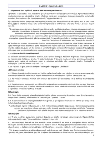 2
PARTE C - COMENTÁRIOS
1 - Do ponto de vista espiritual, o que se pode entender por obsessão?
a) “Chama-se obsessão a ação persistente que um Espírito mau exerce sobre um indivíduo. Apresenta caracteres
muito diferentes que vão desde a simples influência moral, sem perceptíveis sinais exteriores até a perturbação
completa do organismo e das faculdades mentais.” (Gênese-Cap 14 it 45)
b) A obsessão decorre sempre de uma imperfeição moral, que dá ascendência a um Espírito mau. A uma causa
física, opõe-se uma força física; a uma causa moral preciso é se contraponha uma força moral.” . (Gênese – Cap 14
item 46)
“ É assim que somos, por vezes, loucos temporários, grandes obsidiados de alguns minutos, alienados mentais em
marcadas circunstâncias de lugar ou de tempo, ou, ainda, doentes do raciocínio em crises periódicas, médiuns
lastimáveis da desarmonia, pela nossa permanência longa em reflexos condicionados viciosos, adquirindo
compromissos de grave teor nos atos menos felizes que praticamos, semi-inconscientemente, sugestionados uns
pelos outros, porquanto, perante a Lei, a nossa vontade é responsável em todos os nossos problemas de sintonia.”
(André Luiz “Mecanismos da Mediunidade” pág. “Gradação das obsessões”).
c) “Pululam em torno da Terra os maus Espíritos, em consequência da inferioridade moral de seus habitantes. A
ação malfazeja desses Espíritos é parte integrante dos flagelos com que a Humanidade se vê a braços neste
mundo. A obsessão, que é um dos efeitos de semelhante ação, como as enfermidades e todas as atribulações da
vida, deve, pois, ser considerada como provação ou expiação e aceita com esse caráter” (A Gênese – cap. 14 – it. 45)
1.1 - Como se classificam as obsessões?
As obsessões apresentam caracteres diversos, que é preciso distinguir. Resultam do grau do constrangimento e
da natureza dos efeitos que produz. “A palavra obsessão é, de certo modo, um termo genérico, pelo qual se
designa esta espécie de fenômeno, cujas as principais variedades são: obsessão simples, fascinação e
subjugação”. (Livro dos Médiuns – cap. 23 it 237)
1.1.1 - Quanto ao grau pode ser: simples – fascinação – subjugação - possessão
a) Obsessão simples
a.1) Dá-se a obsessão simples, quando um Espírito malfazejo se impõe a um médium, se imiscui, a seu mau grado,
nas comunicações que ele recebe, o impede de se comunicar com os outros Espíritos. (LM-cap 23-it 238)
a.2) Na obsessão simples o médium tem condição de discernir que se encontra sob o domínio de um Espírito
inferior.
a.3) Kardec esclarece que quando um médium for enganado por um espírito mentiroso, isto não quer dizer que
ele esteja obsidiado, pois “o melhor médium se acha exposto a isso, sobretudo no começo, quando ainda lhe falta
a experiência necessária.” (LM-Cap. 23-it 238)
b) Fascinação
b.1) É uma ilusão produzida pela ação direta do Espírito sobre o pensamento do médium e que, de certa maneira,
lhe paralisa o raciocínio, relativamente às comunicações.” (LM-cap. 23-it 239)
b.2) As consequências da fascinação são bem mais graves, já que a pessoa fascinada não admite que esteja sob a
influência de Espíritos malfazejos.
“...seduzido pelo Espírito embusteiro, ele se ilude no tocante às qualidades daquele que o domina e se compraz no
erro em que este último o lança, visto que, então, longe de secundar, repele toda a assistência. È o caso da
fascinação, infinitamente mais rebelde do que a mais violenta subjugação”. (ESE. – Capítulo 28 Item 81)
c) Subjugação
c.1) “É uma constrição que paralisa a vontade daquele que a sofre e o faz agir a seu mau grado. O paciente fica
sob um verdadeiro jugo. ” (Livro dos Médiuns - Capítulo 23. Item 240)
c.2). Essa constrição pode ser de duas espécies: moral ou corporal. Na moral, o subjugado é levado a tomar
resoluções absurdas e contrárias mesmo ao seu modo de pensar. A subjugação corporal ocorre quando o Espírito,
atuando sobre os órgãos materiais, obriga o indivíduo a fazer e ter gestos e atitudes contra a sua vontade.
“Vai, às vezes, mais longe a subjugação corporal; pode levar aos mais ridículos atos. Conhecemos um homem,
que não era jovem, nem belo e que, sob o império de uma obsessão dessa natureza, se via constrangido, por
 