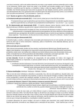 3
uma força irresistível, a pôr-se de joelhos diante de uma moça a cujo respeito nenhuma pretensão nutria e pedi-
la em casamento. Outras vezes, sentia nas costas e nos jarretes uma pressão enérgica, que o forçava, não
obstante a resistência que lhe opunha, a se ajoelhar e beijar o chão nos lugares públicos e em presença da
multidão. Esse homem passava por louco entre as pessoas de suas relações; estamos, porém, convencidos de
que absolutamente não o era; porquanto tinha consciência plena do ridículo do que fazia contra a sua vontade e
com isso sofria horrivelmente. ” (Livro dos Médiuns – Capítulo 23 – item 240)
1.1.2 – Quanto ao agente e o foco da obsessão, pode ser:
a) De desencarnado para encarnado (D-E): A mais comum, talvez por ser a mais fácil de constatar
“É compreensível que seja na esfera física que mais direta e frequentemente nos abordem aqueles mesmos
Espíritos a quem ferimos ou com quem nos acumpliciamos na delinquência. ” (Leis de Amor” – cap. 5- quest.4)
b) De desencarnado para desencarnado (D-D): - O espírito obsessor exerce domínio mental sobre outro
desencarnado que o obedece, seja pelo temor, seja por compromissos ou débitos contraídos)
“Obsessores há milenarmente vinculados ao crime, em estruturas de desespero invulgar, em que se demoram
voluntariamente, e envergando indumentárias de perseguidores de outros obsessores menos poderosos
mentalmente que, perseguindo, são também escravos daqueles que se nutrem às suas expensas, imanados por
forças vigorosas. ” (Nos Bastidores. Da Obsessão-Examinando a Obsessão.- Manoel Ph. de Miranda – Divaldo P. Franco)
c) De encarnado para desencarnado (E-D)
A inconformação, a revolta, o desespero dos encarnados pelo desencarne de um ente querido, até mesmo em
nome do amor que se torna tiranizante e obsessivo, pode se transformar numa obsessão dolorosa, que vai
atormentá-lo e afligi-lo.
d) De encarnado para encarnado (E-E):
“São criaturas atormentadas, feridas nos seus anseios, invariavelmente inferiores que, fixando aqueles que
elegem como desafetos, os perseguem em corpo astral, através dos processos de desdobramento inconsciente,
prendendo, muitas vezes, nas malhas bem urdidas de sua rede de idiossincrasia, esses desassisados morais, que,
então, se transformam em vítimas portadoras de enfermidades complicadas e de origem ignorada...” (Nos
Bastidores. Da Obsessão-Examinando a Obsessão.- Manoel Ph. de Miranda– Divaldo P. Franco)
e) Auto obsessão: Através da invigilância, da autopunição, de auto piedade, do medo e do exagero de
determinados problemas ou impressões, as pessoas podem tornar-se “vítimas de si mesmas” nos domínios das
moléstias fantasmas.
“...semelhantes devotos da fantasia e do medo destrutivo caem fisicamente em processos de desgaste, cujas
consequências ninguém pode prever, ou entram, modo imperceptível para eles, nas calamidades sutis da
obsessão oculta, pelas quais desencarnados menos felizes lhes dilapidam as forças. ”
(Estude e Viva - Mensagem. 28 – Emmanuel/André Luiz – Chico Xavier/ Waldo Vieira)
f). Outras classificações: Individual – Recíproca – Múltipla – Coletiva
“São as mais das vezes individuais a obsessão e a possessão; mas, não raro são epidêmicas. Quando sobre uma
localidade se lança uma revoada de maus Espíritos, é como se uma tropa de inimigos a invadisse. Pode então ser
muito considerável o número dos indivíduos atacados” (A Gênese Cap. 14 Itens 49 – Ver Nota do autor sobre caso
ocorrido na Aldeia de Morzine, registrado em Revista Espírita de dezembro de 1862 e janeiro, fevereiro, abril e maio de 1863)
2 - A pessoa do obsessor / Quem é? / Que motivos o movem ao processo obsessivo?
a) Obsessor é aquele que importuna, aquele que obsidia – dizem os dicionários.
“E aquele que importuna é quase sempre, alguém que nos participou a convivência profunda, no
caminho do erro, a voltar-se contra nós, quando estejamos procurando a retificação necessária. ”
(Emmanuel- “Seara dos Médiuns” – Cap. 23)
b) O obsessor é, antes de mais nada, um irmão enfermo a quem a revolta contra os sofrimentos e as dores
tornaram ainda mais infeliz. Tem ideia fixa de vingar-se, de dominar, de conseguir se impor à sua vítima. Voltado
para essa intenção esquece-se de tudo o mais e passa a viver em função daquele que é alvo de seus planos. Cada
vitória no seu intento vem agravar mais ainda seu sofrimento, não lhe trazendo a paz almejada e nem a alegria,
uma vez que o mal gera desequilíbrios, insatisfações e solidão insuportável.
c) existem obsessores de cultura invulgar e da qual se utilizam para exercerem mais amplo domínio sobre
Espíritos ignorantes, tornando-os seus adeptos para a execução de seus planos. Estes Espíritos que a eles se
 
