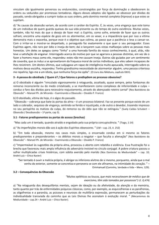 4
vinculam são igualmente perversos ou endurecidos, constrangidos por força da dominação a obedecerem às
ordens ou seduzidos por promessas tentadoras. Alguns desses adeptos são ligados ao obsessor por dívidas do
passado, sendo obrigados a cumprir todas as suas ordens, pelo domínio mental completo (hipnose) a que estes se
sujeitam.
d) "As causas da obsessão variam, de acordo com o caráter do Espírito. É, às vezes, uma vingança que este toma
de um indivíduo de quem guarda queixas da sua vida presente ou do tempo de outra existência. Muitas vezes,
também, não há mais do que o desejo de fazer mal: o Espírito, como sofre, entende de fazer que os outros
sofram; encontra uma espécie de gozo em os atormentar, em os vexar, e a impaciência que por isso a vítima
demonstra mais o exacerba, porque esse é o objetivo que colima, ao passo que a paciência o leva a cansar-se.
Com o irritar-se e mostrar-se despeitado, o perseguido faz exatamente o que quer o seu perseguidor. Esses
Espíritos agem, não raro por ódio e inveja do bem; daí o lançarem suas vistas malfazejas sobre as pessoas mais
honestas. Um deles se apegou como "tinha" a uma honrada família do nosso conhecimento, à qual, aliás, não
teve a satisfação de enganar. Interrogado acerca do motivo por que se agarrara a pessoas distintas, em vez de o
fazer a homens maus como ele, respondeu: estes não me causam inveja. Outros são guiados por um sentimento
de covardia, que os induz a se aproveitarem da fraqueza moral de certos indivíduos, que eles sabem incapazes de
lhes resistirem. Um destes últimos, que subjugava um rapaz de inteligência muito apoucada, interrogado sobre os
motivos dessa escolha, respondeu: Tenho grandíssima necessidade de atormentar alguém; uma pessoa criteriosa
me repeliria; ligo-me a um idiota, que nenhuma força me opõe". (O Livro dos Médiuns, capítulo XXIII).
3 - A pessoa do obsidiado / Quem é? / Que fatores o predispõem ao processo obsessivo?
a) O obsidiado é alguém “vinculado vigorosamente à retaguarda, assaltado, quase sempre, pelos fantasmas do
remorso inconsciente ou do medo cristalizado, a se manifestarem como complexos de inferioridade e culpa –
conduz o faro das dívidas para necessário reajustamento, através do abençoado roteiro carnal” (Nos Bastidores da
Obsessão” – Manoel Ph. de Miranda – Examinando a Obsessão – Divaldo P. Franco)
b) O obsidiado, vítima de hoje, é o algoz do passado.
“Obsessão – cobrança que bate às portas da alma – é um processo bilateral. Faz-se presente porque existe de um
lado o cobrador, sequioso de vingança, sentindo-se ferido e injustiçado, e de outro o devedor, trazendo impresso
no seu perispírito os matizes da culpa, do remorso ou do ódio que não se extinguiu." (Suely Caldas Schubert –
Obsessão / Desobsessão – 1ª parte, cap 3).
3.1 - Fatores predisponentes ou portas de acesso (brechas)
“Mas cada um é tentado, quando atraído e engodado pela sua própria concupiscência. ” (Tiago, 1:14)
a) “As imperfeições morais dão azo à ação dos Espíritos obsessores. ” (LM – cap. 23, it. 252)
b) ”Em toda obsessão, mesmo nos casos mais simples, o encarnado conduz em si mesmo os fatores
predisponentes e preponderantes – os débitos morais a resgatar – que faculta a alienação” (Nos Bastidores da
Obsessão” – Manoel Ph. de Miranda – Examinando a Obsessão – Divaldo P. Franco)
c) “Impermeável às sugestões da própria alma, provocou o aborto com rebeldia e violência. Essa frustração foi a
brecha que favoreceu mais ampla influência do adversário invisível no círculo conjugal. A pobre criatura passou a
sofrer multiplicadas crises histéricas, com súbita aversão pelo marido (Nos Domínios da Mediunidade” – cap. 10;
André Luiz – Chico Xavier)
“Ser tentado é ouvir a malícia própria, é abrigar os inferiores alvitres de si mesmo, porquanto, ainda que o mal
venha do exterior, somente se concretiza e persevera se com ele afinamos, na intimidade do coração. ” –
Emmanuel (Caminho, Verdade e Vida – Mens. 129).
3.2 – Consequências da Obsessão
“Muitos epiléticos ou loucos, que mais necessitavam de médico que de
exorcismo, têm sido tomados por possessos”( LE. Q.474)
a) “Na retaguarda dos desequilíbrios mentais, sejam de ideação ou da afetividade, da atenção e da memória,
tanto quanto por trás de enfermidades psíquicas clássicas, como, por exemplo, as esquizofrenias e as parafrenias,
as oligofrenias e a paranóia, as psicoses e neuroses de multifária expressão, permanecem as perturbações da
individualidade transviada do caminho que as Leis Divinas lhe assinalam à evolução moral. ” (Mecanismos da
Mediunidade – cap.24 – André Luiz – Chico Xavier).
 