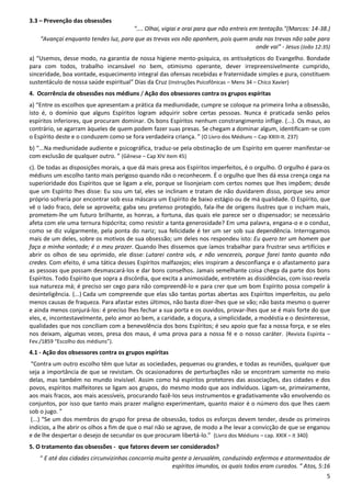 5
3.3 – Prevenção das obsessões
".... Olhai, vigiai e orai para que não entreis em tentação."(Marcos: 14-38.)
“Avançai enquanto tendes luz, para que as trevas vos não apanhem, pois quem anda nas trevas não sabe para
onde vai” - Jesus (João 12:35)
a) “Usemos, desse modo, na garantia de nossa higiene mento-psíquica, os antissépticos do Evangelho. Bondade
para com todos, trabalho incansável no bem, otimismo operante, dever irrepreensivelmente cumprido,
sinceridade, boa vontade, esquecimento integral das ofensas recebidas e fraternidade simples e pura, constituem
sustentáculo de nossa saúde espiritual” Dias da Cruz (Instruções Psicofônicas – Mens 34 – Chico Xavier)
4. Ocorrência de obsessões nos médiuns / Ação dos obsessores contra os grupos espíritas
a) “Entre os escolhos que apresentam a prática da mediunidade, cumpre se coloque na primeira linha a obsessão,
isto é, o domínio que alguns Espíritos logram adquirir sobre certas pessoas. Nunca é praticada senão pelos
espíritos inferiores, que procuram dominar. Os bons Espíritos nenhum constrangimento inflige. (...). Os maus, ao
contrário, se agarram àqueles de quem podem fazer suas presas. Se chegam a dominar algum, identificam-se com
o Espírito deste e o conduzem como se fora verdadeira criança. ” (O Livro dos Médiuns – Cap XXIII-It. 237)
b) “...Na mediunidade audiente e psicográfica, traduz-se pela obstinação de um Espírito em querer manifestar-se
com exclusão de qualquer outro. ” (Gênese – Cap XIV item 45)
c). De todas as disposições morais, a que dá mais presa aos Espíritos imperfeitos, é o orgulho. O orgulho é para os
médiuns um escolho tanto mais perigoso quando não o reconhecem. É o orgulho que lhes dá essa crença cega na
superioridade dos Espíritos que se ligam a ele, porque se lisonjeiam com certos nomes que lhes impõem; desde
que um Espírito lhes disse: Eu sou um tal, eles se inclinam e tratam de não duvidarem disso, porque seu amor
próprio sofreria por encontrar sob essa máscara um Espírito de baixo estágio ou de má qualidade. O Espírito, que
vê o lado fraco, dele se aproveita; gaba seu pretenso protegido, fala-lhe de origens ilustres que o incham mais,
prometem-lhe um futuro brilhante, as honras, a fortuna, das quais ele parece ser o dispensador; se necessário
afeta com ele uma ternura hipócrita; como resistir a tanta generosidade? Em uma palavra, engana-o e o conduz,
como se diz vulgarmente, pela ponta do nariz; sua felicidade é ter um ser sob sua dependência. Interrogamos
mais de um deles, sobre os motivos de sua obsessão; um deles nos respondeu isto: Eu quero ter um homem que
faça a minha vontade; é o meu prazer. Quando lhes dissemos que íamos trabalhar para frustrar seus artifícios e
abrir os olhos de seu oprimido, ele disse: Lutarei contra vós, e não vencereis, porque farei tanto quanto não
credes. Com efeito, é uma tática desses Espíritos malfazejos; eles inspiram a desconfiança e o afastamento para
as pessoas que possam desmascará-los e dar bons conselhos. Jamais semelhante coisa chega da parte dos bons
Espíritos. Todo Espírito que sopra a discórdia, que excita a animosidade, entretém as dissidências, com isso revela
sua natureza má; é preciso ser cego para não compreendê-lo e para crer que um bom Espírito possa compelir à
desinteligência. (...) Cada um compreende que elas são tantas portas abertas aos Espíritos imperfeitos, ou pelo
menos causas de fraqueza. Para afastar estes últimos, não basta dizer-lhes que se vão; não basta mesmo o querer
e ainda menos conjurá-los: é preciso lhes fechar a sua porta e os ouvidos, provar-lhes que se é mais forte do que
eles, e, incontestavelmente, pelo amor ao bem, a caridade, a doçura, a simplicidade, a modéstia e o desinteresse,
qualidades que nos conciliam com a benevolência dos bons Espíritos; é seu apoio que faz a nossa força, e se eles
nos deixam, algumas vezes, presa dos maus, é uma prova para a nossa fé e o nosso caráter. (Revista Espírita –
Fev./1859 “Escolho dos médiuns”).
4.1 - Ação dos obsessores contra os grupos espíritas
“Contra um outro escolho têm que lutar as sociedades, pequenas ou grandes, e todas as reuniões, qualquer que
seja a importância de que se revistam. Os ocasionadores de perturbações não se encontram somente no meio
delas, mas também no mundo invisível. Assim como há espíritos protetores das associações, das cidades e dos
povos, espíritos malfeitores se ligam aos grupos, do mesmo modo que aos indivíduos. Ligam-se, primeiramente,
aos mais fracos, aos mais acessíveis, procurando fazê-los seus instrumentos e gradativamente vão envolvendo os
conjuntos, por isso que tanto mais prazer maligno experimentam, quanto maior é o número dos que lhes caem
sob o jugo. ”
(...) “Se um dos membros do grupo for presa de obsessão, todos os esforços devem tender, desde os primeiros
indícios, a lhe abrir os olhos a fim de que o mal não se agrave, de modo a lhe levar a convicção de que se enganou
e de lhe despertar o desejo de secundar os que procuram libertá-lo.” (Livro dos Médiuns – cap. XXIX – it 340)
5. O tratamento das obsessões - que fatores devem ser considerados?
“ E até das cidades circunvizinhas concorria muita gente a Jerusalém, conduzindo enfermos e atormentados de
espíritos imundos, os quais todos eram curados. ” Atos, 5:16
 