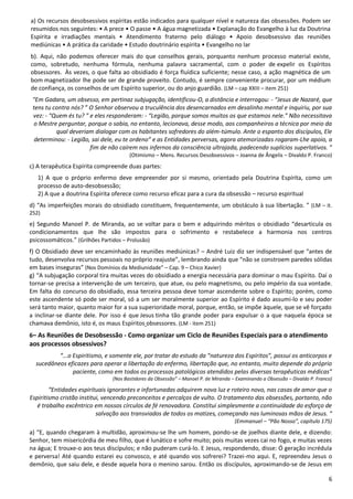 6
a) Os recursos desobsessivos espíritas estão indicados para qualquer nível e natureza das obsessões. Podem ser
resumidos nos seguintes: • A prece • O passe • A água magnetizada • Explanação do Evangelho à luz da Doutrina
Espírita e irradiações mentais • Atendimento fraterno pelo diálogo • Apoio desobsessivo das reuniões
mediúnicas • A prática da caridade • Estudo doutrinário espírita • Evangelho no lar
b). Aqui, não podemos oferecer mais do que conselhos gerais, porquanto nenhum processo material existe,
como, sobretudo, nenhuma fórmula, nenhuma palavra sacramental, com o poder de expelir os Espíritos
obsessores. Às vezes, o que falta ao obsidiado é força fluídica suficiente; nesse caso, a ação magnética de um
bom magnetizador lhe pode ser de grande proveito. Contudo, é sempre conveniente procurar, por um médium
de confiança, os conselhos de um Espírito superior, ou do anjo guardião. (LM – cap XXIII – item 251)
“Em Gadara, um obsesso, em pertinaz subjugação, identificou-O, a distância e interrogou: - “Jesus de Nazaré, que
tens tu contra nós? ” O Senhor observou a truculência dos desencarnados em desalinho mental e inquiriu, por sua
vez: - “Quem és tu? ” e eles responderam: - “Legião, porque somos muitos os que estamos nele.” Não necessitava
o Mestre perguntar, porque o sabia, no entanto, lecionava, desse modo, aos companheiros a técnica por meio da
qual deveriam dialogar com os habitantes sofredores do além-túmulo. Ante o espanto dos discípulos, Ele
determinou: - Legião, sai dele, eu te ordeno” e as Entidades perversas, agora atemorizadas rogaram-Lhe apoio, a
fim de não caírem nos infernos da consciência ultrajada, padecendo suplícios superlativos. ”
(Otimismo – Mens. Recursos Desobsessivos – Joanna de Ângelis – Divaldo P. Franco)
c) A terapêutica Espírita compreende duas partes:
1) A que o próprio enfermo deve empreender por si mesmo, orientado pela Doutrina Espírita, como um
processo de auto-desobsessão;
2) A que a doutrina Espírita oferece como recurso eficaz para a cura da obsessão – recurso espiritual
d) “As imperfeições morais do obsidiado constituem, frequentemente, um obstáculo à sua libertação. ” (LM – it.
252)
e) Segundo Manoel P. de Miranda, ao se voltar para o bem e adquirindo méritos o obsidiado “desarticula os
condicionamentos que lhe são impostos para o sofrimento e restabelece a harmonia nos centros
psicossomáticos.” (Grilhões Partidos – Prolusão)
f) O Obsidiado deve ser encaminhado às reuniões mediúnicas? – André Luiz diz ser indispensável que “antes de
tudo, desenvolva recursos pessoais no próprio reajuste”, lembrando ainda que “não se constroem paredes sólidas
em bases inseguras” (Nos Domínios da Mediunidade” – Cap. 9 – Chico Xavier)
g) “A subjugação corporal tira muitas vezes do obsidiado a energia necessária para dominar o mau Espírito. Daí o
tornar-se precisa a intervenção de um terceiro, que atue, ou pelo magnetismo, ou pelo império da sua vontade.
Em falta do concurso do obsidiado, essa terceira pessoa deve tomar ascendente sobre o Espírito; porém, como
este ascendente só pode ser moral, só a um ser moralmente superior ao Espírito é dado assumi-lo e seu poder
será tanto maior, quanto maior for a sua superioridade moral, porque, então, se impõe àquele, que se vê forçado
a inclinar-se diante dele. Por isso é que Jesus tinha tão grande poder para expulsar o a que naquela época se
chamava demônio, isto é, os maus Espíritos obsessores. (LM - item 251)
6– As Reuniões de Desobsessão - Como organizar um Ciclo de Reuniões Especiais para o atendimento
aos processos obsessivos?
“...o Espiritismo, e somente ele, por tratar do estudo da “natureza dos Espíritos”, possui os anticorpos e
sucedâneos eficazes para operar a libertação do enfermo, libertação que, no entanto, muito depende do próprio
paciente, como em todos os processos patológicos atendidos pelas diversas terapêuticas médicas”
(Nos Bastidores da Obsessão” – Manoel P. de Miranda – Examinando a Obsessão – Divaldo P. Franco)
“Entidades espirituais ignorantes e infortunadas adquirem nova luz e roteiro novo, nas casas de amor que o
Espiritismo cristão institui, vencendo preconceitos e percalços de vulto. O tratamento das obsessões, portanto, não
é trabalho excêntrico em nossos círculos de fé renovadora. Constitui simplesmente a continuidade do esforço de
salvação aos transviados de todos os matizes, começando nas luminosas mãos de Jesus. “
(Emmanuel – “Pão Nosso”, capítulo 175)
a) “E, quando chegaram à multidão, aproximou-se lhe um homem, pondo-se de joelhos diante dele, e dizendo:
Senhor, tem misericórdia de meu filho, que é lunático e sofre muito; pois muitas vezes cai no fogo, e muitas vezes
na água; E trouxe-o aos teus discípulos; e não puderam curá-lo. E Jesus, respondendo, disse: Ó geração incrédula
e perversa! Até quando estarei eu convosco, e até quando vos sofrerei? Trazei-mo aqui. E, repreendeu Jesus o
demônio, que saiu dele, e desde aquela hora o menino sarou. Então os discípulos, aproximando-se de Jesus em
 