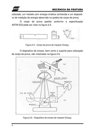 colocado, um martelo com energia cinética conhecida e um dispositi-
vo de medição da energia absorvida na quebra do corpo de prova.
      O corpo de prova padrão conforme a especificação
ASTM E23 pode ser visto na figura 2.5.




            Figura 2.5 - Corpo de prova de impacto Charpy.

       O dispositivo de ensaio, bem como o suporte para colocação
do corpo de prova, são mostrados na figura 2.6.




          Figura 2.6 - Dispositivo de ensaio de impacto Charpy.


8
 