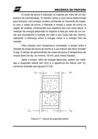 O corpo de prova é colocado no suporte por meio de um dis-
positivo de centralização. O martelo, preso a uma altura determinada
para fornecer uma energia cinética conhecida no momento do impac-
to com o corpo de prova, é liberado e rompe o corpo de prova na
região do entalhe, continuando sua trajetória até uma certa altura. A
medição da energia absorvida no impacto é feita por meio de um cur-
sor que acompanha o martelo em todo o seu curso até seu retorno,
indicando a diferença entre a energia inicial e a energia final do
martelo.
         Para ensaios com temperatura controlada, o tempo entre a
retirada do corpo de prova do banho e a sua fratura não deve exceder
5 seg. O tempo de permanência do corpo de prova à temperatura de
ensaio deve ser de, no mínimo, 10 min, para meios líquidos.
       Após o ensaio, além da energia absorvida, podem ser medi-
das a expansão lateral (em mm) e a aparência da fratura (em %),
conforme ilustrado nas figuras 2.7 2.8.




                Figura 2.7 - Cálculo da expansão lateral



                                                                   9
 