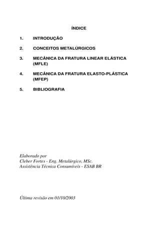 ÍNDICE

1.    INTRODUÇÃO

2.    CONCEITOS METALÚRGICOS

3.    MECÂNICA DA FRATURA LINEAR ELÁSTICA
      (MFLE)

4.    MECÂNICA DA FRATURA ELASTO-PLÁSTICA
      (MFEP)

5.    BIBLIOGRAFIA




Elaborado por
Cleber Fortes - Eng. Metalúrgico, MSc.
Assistência Técnica Consumíveis - ESAB BR




Última revisão em 01/10/2003
 