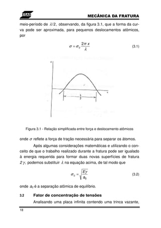 meio-período de λ / 2, observando, da figura 3.1, que a forma da cur-
va pode ser aproximada, para pequenos deslocamentos atômicos,
por

                                         2 x
                                 σ =σc                                    (3.1)
                                           λ




      Figura 3.1 - Relação simplificada entre força e deslocamento atômicos

onde σ reflete a força de tração necessária para separar os átomos.
        Após algumas considerações matemáticas e utilizando o con-
ceito de que o trabalho realizado durante a fratura pode ser igualado
à energia requerida para formar duas novas superfícies de fratura
2 γ , podemos substituir λ na equação acima, de tal modo que

                                          Eγ
                                  σc =                                    (3.2)
                                          a0

onde a0 é a separação atômica de equilíbrio.

3.2       Fator de concentração de tensões
          Analisando uma placa infinita contendo uma trinca vazante,

18
 