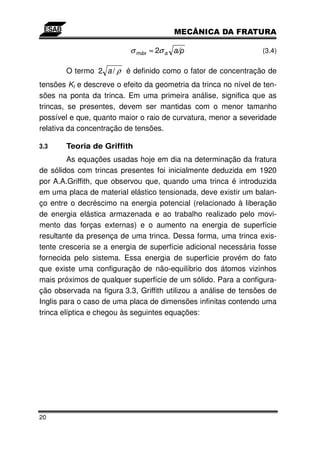 σ máx ≈ 2σ a a/                        (3.4)

       O termo 2 a / ρ é definido como o fator de concentração de
tensões Kt e descreve o efeito da geometria da trinca no nível de ten-
sões na ponta da trinca. Em uma primeira análise, significa que as
trincas, se presentes, devem ser mantidas com o menor tamanho
possível e que, quanto maior o raio de curvatura, menor a severidade
relativa da concentração de tensões.

3.3    Teoria de Griffith
         As equações usadas hoje em dia na determinação da fratura
de sólidos com trincas presentes foi inicialmente deduzida em 1920
por A.A.Griffith, que observou que, quando uma trinca é introduzida
em uma placa de material elástico tensionada, deve existir um balan-
ço entre o decréscimo na energia potencial (relacionado à liberação
de energia elástica armazenada e ao trabalho realizado pelo movi-
mento das forças externas) e o aumento na energia de superfície
resultante da presença de uma trinca. Dessa forma, uma trinca exis-
tente cresceria se a energia de superfície adicional necessária fosse
fornecida pelo sistema. Essa energia de superfície provém do fato
que existe uma configuração de não-equilíbrio dos átomos vizinhos
mais próximos de qualquer superfície de um sólido. Para a configura-
ção observada na figura 3.3, Griffith utilizou a análise de tensões de
Inglis para o caso de uma placa de dimensões infinitas contendo uma
trinca elíptica e chegou às seguintes equações:




20
 