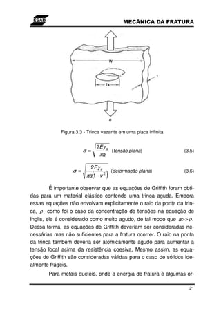 Figura 3.3 - Trinca vazante em uma placa infinita


                                 2Eγ s
                       σ =             (tensão plana)           (3.5)
                                  πa

                          2Eγ s
                 σ =
                             (
                        πa 1 − ν 2   ) (deformação plana)       (3.6)


       É importante observar que as equações de Griffith foram obti-
das para um material elástico contendo uma trinca aguda. Embora
essas equações não envolvam explicitamente o raio da ponta da trin-
ca, ρ , como foi o caso da concentração de tensões na equação de
Inglis, ele é considerado como muito agudo, de tal modo que a > > ρ .
Dessa forma, as equações de Griffith deveriam ser consideradas ne-
cessárias mas não suficientes para a fratura ocorrer. O raio na ponta
da trinca também deveria ser atomicamente agudo para aumentar a
tensão local acima da resistência coesiva. Mesmo assim, as equa-
ções de Griffith são consideradas válidas para o caso de sólidos ide-
almente frágeis.
       Para metais dúcteis, onde a energia de fratura é algumas or-

                                                                   21
 