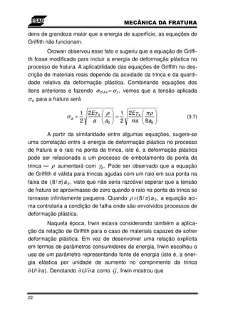 dens de grandeza maior que a energia de superfície, as equações de
Griffith não funcionam.
        Orowan observou esse fato e sugeriu que a equação de Griffi-
th fosse modificada para incluir a energia de deformação plástica no
processo de fratura. A aplicabilidade das equações de Griffith na des-
crição de materiais reais depende da acuidade da trinca e da quanti-
dade relativa da deformação plástica. Combinando equações dos
itens anteriores e fazendo σ m á x = σ c , vemos que a tensão aplicada
σ a para a fratura será

                       1 2Eγ s ρ           1 2Eγ s ρ
                σa =                   =                             (3.7)
                       2  a    a0          2   a 8a0

        A partir da similaridade entre algumas equações, sugere-se
uma correlação entre a energia de deformação plástica no processo
de fratura e o raio na ponta da trinca, isto é, a deformação plástica
pode ser relacionada a um processo de embotamento da ponta da
trinca — ρ aumentará com γ p . Pode ser observado que a equação
de Griffith é válida para trincas agudas com um raio em sua ponta na
faixa de ( 8 / π ) a 0 , visto que não seria razoável esperar que a tensão
de fratura se aproximasse de zero quando o raio na ponta da trinca se
tornasse infinitamente pequeno. Quando ρ> ( 8 / π ) a 0 , a equação aci-
ma controlaria a condição de falha onde são envolvidos processos de
deformação plástica.
        Naquela época, Irwin estava considerando também a aplica-
ção da relação de Griffith para o caso de materiais capazes de sofrer
deformação plástica. Em vez de desenvolver uma relação explícita
em termos de parâmetros consumidores de energia, Irwin escolheu o
uso de um parâmetro representando fonte de energia (isto é, a ener-
gia elástica por unidade de aumento no comprimento da trinca
∂ U/ ∂ a) . Denotando ∂ U/ ∂ a como   G , Irwin mostrou que



22
 