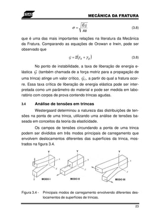 EG
                                 σ =                                  (3.8)
                                        πa
que é uma das mais importantes relações na literatura da Mecânica
da Fratura. Comparando as equações de Orowan e Irwin, pode ser
observado que

                                    (
                              G = 2γs +γp    )                        (3.8)

          No ponto de instabilidade, a taxa de liberação de energia e-
lásticaG (também chamada de a força motriz para a propagação de
uma trinca) atinge um valor crítico, G c , a partir do qual a fratura ocor-
re. Essa taxa crítica de liberação de energia elástica pode ser inter-
pretada como um parâmetro do material e pode ser medida em labo-
ratório com corpos de prova contendo trincas agudas.

3.4       Análise de tensões em trincas
       Westergaard determinou a natureza das distribuições de ten-
sões na ponta de uma trinca, utilizando uma análise de tensões ba-
seada em conceitos da teoria da elasticidade.
        Os campos de tensões circundando a ponta de uma trinca
podem ser divididos em três modos principais de carregamento que
envolvem deslocamentos diferentes das superfícies da trinca, mos-
trados na figura 3.4.




Figura 3.4 -   Principais modos de carregamento envolvendo diferentes des-
               locamentos de superfícies de trincas.

                                                                        23
 