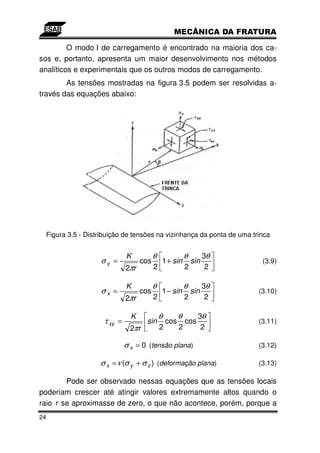 O modo I de carregamento é encontrado na maioria dos ca-
sos e, portanto, apresenta um maior desenvolvimento nos métodos
analíticos e experimentais que os outros modos de carregamento.
        As tensões mostradas na figura 3.5 podem ser resolvidas a-
través das equações abaixo:




 Figura 3.5 - Distribuição de tensões na vizinhança da ponta de uma trinca


                            K           θ                 θ         3θ
                  σy =            cos       1 + sin           sin         (3.9)
                            2πr         2                 2          2

                            K           θ                 θ         3θ
                  σx =            cos       1 − sin           sin        (3.10)
                            2πr         2                 2          2

                              K             θ         θ         3θ
                   τ xy =          sin          cos       cos            (3.11)
                             2πr            2         2          2

                            σ x = 0 (tensão plana)                       (3.12)

                  σ x = ν (σ y + σ z ) (deformação plana)                (3.13)

        Pode ser observado nessas equações que as tensões locais
poderiam crescer até atingir valores extremamente altos quando o
raio r se aproximasse de zero, o que não acontece, porém, porque a
24
 