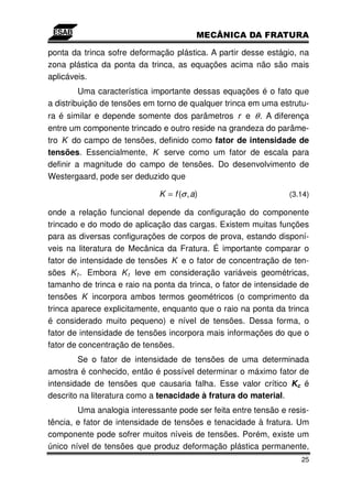 ponta da trinca sofre deformação plástica. A partir desse estágio, na
zona plástica da ponta da trinca, as equações acima não são mais
aplicáveis.
         Uma característica importante dessas equações é o fato que
a distribuição de tensões em torno de qualquer trinca em uma estrutu-
ra é similar e depende somente dos parâmetros r e θ . A diferença
entre um componente trincado e outro reside na grandeza do parâme-
tro K do campo de tensões, definido como fator de intensidade de
tensões. Essencialmente, K serve como um fator de escala para
definir a magnitude do campo de tensões. Do desenvolvimento de
Westergaard, pode ser deduzido que

                             K = f (σ , a)                      (3.14)

onde a relação funcional depende da configuração do componente
trincado e do modo de aplicação das cargas. Existem muitas funções
para as diversas configurações de corpos de prova, estando disponí-
veis na literatura de Mecânica da Fratura. É importante comparar o
fator de intensidade de tensões K e o fator de concentração de ten-
sões K t . Embora K t leve em consideração variáveis geométricas,
tamanho de trinca e raio na ponta da trinca, o fator de intensidade de
tensões K incorpora ambos termos geométricos (o comprimento da
trinca aparece explicitamente, enquanto que o raio na ponta da trinca
é considerado muito pequeno) e nível de tensões. Dessa forma, o
fator de intensidade de tensões incorpora mais informações do que o
fator de concentração de tensões.
        Se o fator de intensidade de tensões de uma determinada
amostra é conhecido, então é possível determinar o máximo fator de
intensidade de tensões que causaria falha. Esse valor crítico Kc é
descrito na literatura como a tenacidade à fratura do material.
        Uma analogia interessante pode ser feita entre tensão e resis-
tência, e fator de intensidade de tensões e tenacidade à fratura. Um
componente pode sofrer muitos níveis de tensões. Porém, existe um
único nível de tensões que produz deformação plástica permanente,
                                                                    25
 