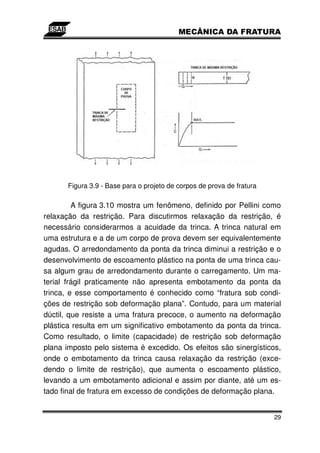 Figura 3.9 - Base para o projeto de corpos de prova de fratura

         A figura 3.10 mostra um fenômeno, definido por Pellini como
relaxação da restrição. Para discutirmos relaxação da restrição, é
necessário considerarmos a acuidade da trinca. A trinca natural em
uma estrutura e a de um corpo de prova devem ser equivalentemente
agudas. O arredondamento da ponta da trinca diminui a restrição e o
desenvolvimento de escoamento plástico na ponta de uma trinca cau-
sa algum grau de arredondamento durante o carregamento. Um ma-
terial frágil praticamente não apresenta embotamento da ponta da
trinca, e esse comportamento é conhecido como “fratura sob condi-
ções de restrição sob deformação plana”. Contudo, para um material
dúctil, que resiste a uma fratura precoce, o aumento na deformação
plástica resulta em um significativo embotamento da ponta da trinca.
Como resultado, o limite (capacidade) de restrição sob deformação
plana imposto pelo sistema é excedido. Os efeitos são sinergísticos,
onde o embotamento da trinca causa relaxação da restrição (exce-
dendo o limite de restrição), que aumenta o escoamento plástico,
levando a um embotamento adicional e assim por diante, até um es-
tado final de fratura em excesso de condições de deformação plana.


                                                                       29
 