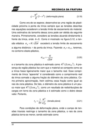 K2
                    G=    (1 − ν 2 ) (deformação plana)          (3.19)
                       E

       Como era de se esperar, desenvolve-se uma região de plasti-
cidade próxima à ponta da trinca sempre que as tensões descritas
nas equações excederem a tensão limite de escoamento do material.
Uma estimativa do tamanho dessa zona pode ser obtida da seguinte
maneira. Primeiramente, considere as tensões atuando diretamente à
frente da trinca, onde θ = 0. Como é mostrado na figura 3.12, a ten-
são elástica σ y = K / 2πr excederá a tensão limite de escoamento
a alguma distância r da ponta da trinca. Fazendo σ y = σ L E , teremos,
no contorno elasto-plástico,

                                        K
                               σ LE =                            (3.20)
                                        2πr
                                                      2      2
e o tamanho da zona plástica é estimado como K /( 2 πσ L E ) . A pre-
sença da região plástica faz com que o material se comporte como se
a trinca fosse ligeiramente maior que o tamanho real. Esse compri-
mento de trinca “aparente” é considerado como o comprimento real
da trinca somado a alguma fração do diâmetro da zona plástica. Co-
mo primeira aproximação, Irwin estimou essa fração como igual ao
raio da zona plástica. De fato, o diâmetro da zona plástica é um pou-
                2          2
co maior que K /( 2 πσ L E ) , como um resultado de redistribuições de
cargas em torno da zona plástica e é estimado como o dobro desse
valor. Portanto,

                             1 K2
                       ry ≈         (tensão plana)               (3.21)
                            2π σ LE
                                 2


         Para condições de deformação plana, onde o campo de ten-
sões triaxiais restringe o tamanho da zona plástica, o raio da zona
plástica torna-se menor, sendo estimado como



32
 
