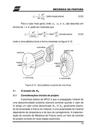 1 K2
                    ry =         (deformação plana)                (3.22)
                         6π σ LE
                              2



        Para o caso mais geral, onde σ x , σ y e σ z são descritos em
termos de r e θ , pode ser mostrado que

                   K2              θ            θ
           ry =       2
                           cos 2     1 + 3sin 2   (tensão plana)   (3.23)
                  2πσ LE           2            2

onde a zona plástica toma a forma mostrada na figura 3.12.




            Figura 3.12 - Zona plástica na ponta de uma trinca

3.7     O ensaio de KIc

3.7.1   Considerações iniciais de projeto
        A premissa básica da MFLE é que a propagação instável de
uma descontinuidade existente ocorrerá somente quando o valor de
KI atingir um valor crítico denominado KIc. O KIc, geralmente chama-
do de tenacidade à fratura do material, é uma propriedade do material
dependente da temperatura e da taxa de carregamento. A implemen-
tação do conceito de Mecânica da Fratura como um item de controle
de projeto consiste em duas etapas essenciais:

                                                                      33
 
