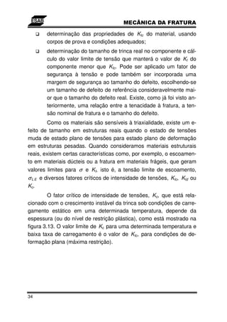 determinação das propriedades de KIc do material, usando
        corpos de prova e condições adequados;
        determinação do tamanho de trinca real no componente e cál-
        culo do valor limite de tensão que manterá o valor de KI do
        componente menor que KIc. Pode ser aplicado um fator de
        segurança à tensão e pode também ser incorporada uma
        margem de segurança ao tamanho do defeito, escolhendo-se
        um tamanho de defeito de referência consideravelmente mai-
        or que o tamanho do defeito real. Existe, como já foi visto an-
        teriormente, uma relação entre a tenacidade à fratura, a ten-
        são nominal de fratura e o tamanho do defeito.
        Como os materiais são sensíveis à triaxialidade, existe um e-
feito de tamanho em estruturas reais quando o estado de tensões
muda de estado plano de tensões para estado plano de deformação
em estruturas pesadas. Quando consideramos materiais estruturais
reais, existem certas características como, por exemplo, o escoamen-
to em materiais dúcteis ou a fratura em materiais frágeis, que geram
valores limites para σ e KI, isto é, a tensão limite de escoamento,
σ L E e diversos fatores críticos de intensidade de tensões, KIc, KId ou
Kc.
         O fator crítico de intensidade de tensões, Kc, que está rela-
cionado com o crescimento instável da trinca sob condições de carre-
gamento estático em uma determinada temperatura, depende da
espessura (ou do nível de restrição plástica), como está mostrado na
figura 3.13. O valor limite de Kc para uma determinada temperatura e
baixa taxa de carregamento é o valor de KIc, para condições de de-
formação plana (máxima restrição).




34
 