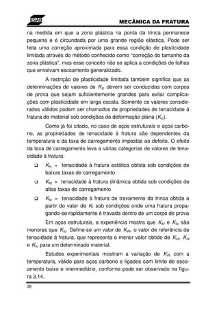 na medida em que a zona plástica na ponta da trinca permanece
pequena e é circundada por uma grande região elástica. Pode ser
feita uma correção aproximada para essa condição de plasticidade
limitada através do método conhecido como “correção do tamanho da
zona plástica”, mas esse conceito não se aplica a condições de falhas
que envolvam escoamento generalizado.
         A restrição de plasticidade limitada também significa que as
determinações de valores de KIc devem ser conduzidas com corpos
de prova que sejam suficientemente grandes para evitar complica-
ções com plasticidade em larga escala. Somente os valores conside-
rados válidos podem ser chamados de propriedades de tenacidade à
fratura do material sob condições de deformação plana (KIc).
        Como já foi citado, no caso de aços estruturais e aços carbo-
no, as propriedades de tenacidade à fratura são dependentes da
temperatura e da taxa de carregamento impostas ao defeito. O efeito
da taxa de carregamento leva a várias categorias de valores de tena-
cidade à fratura:
       KIc = tenacidade à fratura estática obtida sob condições de
       baixas taxas de carregamento
       KId = tenacidade à fratura dinâmica obtida sob condições de
       altas taxas de carregamento
       KIa = tenacidade à fratura de travamento da trinca obtida a
       partir do valor de KI sob condições onde uma fratura propa-
       gando-se rapidamente é travada dentro de um corpo de prova
        Em aços estruturais, a experiência mostra que KId e KIa são
menores que KIc. Define-se um valor de KIR, o valor de referência de
tenacidade à fratura, que representa o menor valor obtido de KId, KIa
e KIc para um determinado material.
         Estudos experimentais mostram a variação de KIR com a
temperatura, válido para aços carbono e ligados com limite de esco-
amento baixo e intermediário, conforme pode ser observado na figu-
ra 3.14.
36
 