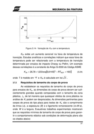 Figura 3.14 - Variação de KIR com a temperatura

        KIR exibe um aumento sensível na faixa de temperatura de
transição. Estudos analíticos e correlações indicam que essa faixa de
temperatura pode ser relacionada com a temperatura de transição
determinada por ensaios de impacto Charpy ou Pellini. Um exemplo
dessas correlações é a constante do Artigo G-2000 do Código ASME

           K IR = 26,78 + 1,233 exp[0,0145(T − RTNDT + 160)]    (3.24)

onde T é medido em °F e KIR é calculado em ksi in .

3.7.2   Requisitos de tamanho do corpo de prova
         Ao estabelecer os requisitos de tamanho do corpo de prova
para ensaios de KIc, as dimensões do corpo de prova devem ser sufi-
cientemente grandes quando comparadas com o tamanho da zona
plástica, ry, de tal maneira que quaisquer efeitos da zona plástica na
análise de KI podem ser desprezados. As dimensões pertinentes para
corpos de prova do tipo placa para testes de KIc são o comprimento
da trinca ( a), a espessura ( B) e o ligamento remanescente ( b=W-a),
onde W é a largura. Exaustivos trabalhos experimentais mostraram
que os requisitos mínimos de tamanho do corpo de prova para garan-
tir o comportamento elástico sob condições de deformação plana são
os citados abaixo:
                                                                    37
 