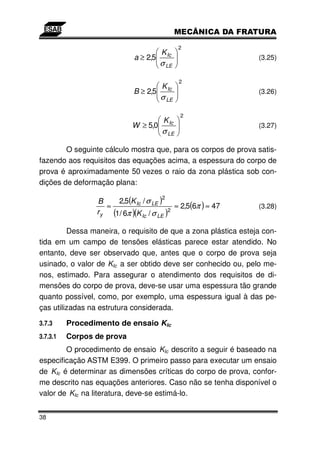 2
                                       K Ic
                             a ≥ 2,5                            (3.25)
                                       σ LE

                                               2
                                       K Ic
                             B ≥ 2,5                            (3.26)
                                       σ LE

                                               2
                                        K Ic
                             W ≥ 5,0                            (3.27)
                                       σ LE

        O seguinte cálculo mostra que, para os corpos de prova satis-
fazendo aos requisitos das equações acima, a espessura do corpo de
prova é aproximadamente 50 vezes o raio da zona plástica sob con-
dições de deformação plana:

                       2,5(K Ic / σ LE )
                                       2
                 B
                    ≈                        ≈ 2,5(6π ) ≈ 47    (3.28)
                 r y (1/ 6π )(K Ic / σ LE )2

         Dessa maneira, o requisito de que a zona plástica esteja con-
tida em um campo de tensões elásticas parece estar atendido. No
entanto, deve ser observado que, antes que o corpo de prova seja
usinado, o valor de KIc a ser obtido deve ser conhecido ou, pelo me-
nos, estimado. Para assegurar o atendimento dos requisitos de di-
mensões do corpo de prova, deve-se usar uma espessura tão grande
quanto possível, como, por exemplo, uma espessura igual à das pe-
ças utilizadas na estrutura considerada.

3.7.3     Procedimento de ensaio KIc
3.7.3.1   Corpos de prova
        O procedimento de ensaio KIc descrito a seguir é baseado na
especificação ASTM E399. O primeiro passo para executar um ensaio
de KIc é determinar as dimensões críticas do corpo de prova, confor-
me descrito nas equações anteriores. Caso não se tenha disponível o
valor de KIc na literatura, deve-se estimá-lo.


38
 