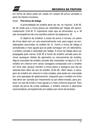 em forma de disco pode ser usado em corpos de prova usinados a
partir de blanks circulares.
3.7.3.2   Pré-trinca de fadiga
        A profundidade do entalhe deve ser de, no máximo, 0,45 W,
de tal modo que a trinca possa ser estendida por fadiga até aproxi-
madamente 0,45 W. É importante notar que as dimensões a0 e W
são conseqüência de uma escolha anterior da espessura, B.
        O objetivo de entalhar o corpo de prova é simular um plano
de trinca ideal com um raio essencialmente nulo, para seguir as con-
siderações assumidas na análise de KI. Como a trinca de fadiga é
considerada a mais aguda que se pode conseguir em um laboratório,
o entalhe usinado é estendido por fadiga. A trinca de fadiga deve ser
propagada pelo menos 0,05 W à frente do entalhe usinado para eli-
minar quaisquer efeitos de geometria ou encruamento do entalhe.
Alguns exemplos de entalhe usinado são mostrados na figura 3.19. O
entalhe em chevron tem várias vantagens comparado com o entalhe
em linha reta, porque mantém a trinca plana e assegura que ela se
estenda bem além da raiz do entalhe (0,05 W). Além disso, a usina-
gem do entalhe em chevron é mais simples, pois pode ser executada
por uma operação de aplainamento, enquanto que o entalhe em linha
reta deve ser usinado por fresamento ou por eletro-erosão, para pro-
duzir um raio de fundo o mais agudo e o mais uniforme possível. Para
corpos de prova de juntas soldadas, o entalhe chevron é altamente
recomendável, principalmente em soldas sem alívio de tensões.




                                                                   41
 