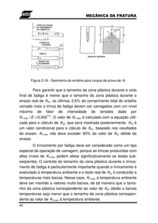 Figura 3.19 - Geometria do entalhe para corpos de prova de KI

        Para garantir que o tamanho da zona plástica durante o ciclo
final de fadiga é menor que o tamanho da zona plástica durante o
ensaio real de KIc, os últimos 2,5% do comprimento total do entalhe
usinado mais a trinca de fadiga devem ser carregados com um nível
máximo de fator de intensidade de tensões dado por
                1/2
Kf máx / E ≤ 0,002 . O valor de Kf máx é calculado com a equação utili-
zada para o cálculo de KQ, que será mostrada posteriormente. KQ é
um valor condicional para o cálculo de KIc, baseado nos resultados
do ensaio. Kf máx não deve exceder 60% do valor de KQ obtido do
ensaio.
        O trincamento por fadiga deve ser considerado como um tipo
especial de operação de usinagem, porque as trincas produzidas com
altos níveis de Kf máx podem afetar significativamente os testes sub-
seqüentes. O controle do tamanho da zona plástica durante o trinca-
mento de fadiga é particularmente importante quando o trincamento é
executado à temperatura ambiente e o teste real de KIc é conduzido a
temperaturas mais baixas. Nesse caso, Kf máx à temperatura ambiente
deve ser mantido a valores muito baixos, de tal maneira que o tama-
nho da zona plástica correspondente ao valor de KQ obtido a baixas
temperaturas seja menor que o tamanho da zona plástica correspon-
dente ao valor de Kf máx à temperatura ambiente.
42
 