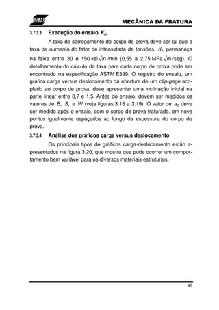 3.7.3.3   Execução do ensaio KIc
       A taxa de carregamento do corpo de prova deve ser tal que a
taxa de aumento do fator de intensidade de tensões, KI, permaneça
na faixa entre 30 e 150 ksi in /min (0,55 a 2,75 MPa m /seg). O
detalhamento do cálculo da taxa para cada corpo de prova pode ser
encontrado na especificação ASTM E399. O registro do ensaio, um
gráfico carga versus deslocamento da abertura de um clip-gage aco-
plado ao corpo de prova, deve apresentar uma inclinação inicial na
parte linear entre 0,7 e 1,5. Antes do ensaio, devem ser medidos os
valores de B, S, e W (veja figuras 3.16 a 3.19). O valor de a0 deve
ser medido após o ensaio, com o corpo de prova fraturado, em nove
pontos igualmente espaçados ao longo da espessura do corpo de
prova.
3.7.3.4   Análise dos gráficos carga versus deslocamento
       Os principais tipos de gráficos carga-deslocamento estão a-
presentados na figura 3.20, que mostra que pode ocorrer um compor-
tamento bem variável para os diversos materiais estruturais.




                                                                 43
 