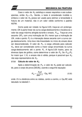Caso o valor de KQ satisfaça a esses requisitos e aos subse-
qüentes, então KQ = KIc. Senão, o teste é considerado inválido e,
embora o valor de KQ possa ser usado para estimar a tenacidade à
fratura de um material, não é um valor válido conforme o padrão
ASTM.
        Como pode ser notado na figura 3.20, traça-se um prolonga-
mento OA à parte linear da curva carga-deslocamento e localiza-se o
valor da carga máxima atingida durante o ensaio, Pmáx. Traça-se uma
secante OP5, com uma inclinação de 5% menor que a inclinação de
OA, onde o ponto P5 é a interseção dessa secante com a curva car-
ga-deslocamento. Uma leve não-linearidade no início do ensaio deve
ser desconsiderada. O valor de PQ, a carga utilizada para calcular
KQ, deve ser considerado como a maior carga encontrada na curva
carga-deslocamento até o ponto P5. A figura 3.20 ilustra, para os
diversos tipos de gráfico, como determinar o valor de PQ. Se Pmáx/PQ
for maior que 1,10, o ensaio não é válido, porque é possível que KQ
não seja representativo de KIc.
3.7.3.5   Cálculo do valor de KQ
        Após a determinação de PQ, o valor de KQ pode ser calcula-
do, para o corpo de prova [SE(B)], usando a seguinte equação:

                                PQ S
                        KQ =              ⋅ f (a0 / W )         (3.32)
                               BW 3 / 2
onde S é a distância entre os roletes, centro a centro, e f(a0/W) está
tabulado na tabela3.1.




                                                                   45
 