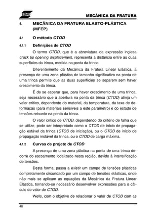 4.      MECÂNICA DA FRATURA ELASTO-PLÁSTICA
        (MFEP)

4.1     O método CTOD

4.1.1   Definições de CTOD
         O termo CTOD, que é a abreviatura da expressão inglesa
crack tip opening displacement, representa a distância entre as duas
superfícies da trinca, medida na ponta da trinca.
        Diferentemente da Mecânica da Fratura Linear Elástica, a
presença de uma zona plástica de tamanho significativo na ponta de
uma trinca permite que as duas superfícies se separem sem haver
crescimento da trinca.
         É de se esperar que, para haver crescimento de uma trinca,
seja necessário que a abertura na ponta da trinca (CTOD) atinja um
valor crítico, dependente do material, da temperatura, da taxa de de-
formação (para materiais sensíveis a este parâmetro) e do estado de
tensões reinante na ponta da trinca.
         O valor crítico de CTOD, dependendo do critério de falha que
se utilize, pode ser interpretado como o CTOD de início de propaga-
ção estável da trinca (CTOD de iniciação), ou o CTOD de início de
propagação instável da trinca, ou o CTOD de carga máxima.

4.1.2   Curvas de projeto de CTOD
        A presença de uma zona plástica na ponta de uma trinca de-
corre do escoamento localizado nesta região, devido à intensificação
de tensões.
        Desta forma, passa a existir um campo de tensões plásticas
completamente circundado por um campo de tensões elásticas, onde
não mais se aplicam as equações da Mecânica da Fratura Linear
Elástica, tornando-se necessário desenvolver expressões para o cál-
culo do valor de CTOD.
        Wells, com o objetivo de relacionar o valor de CTOD com as

48
 