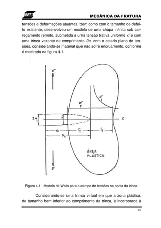 tensões e deformações atuantes, bem como com o tamanho de defei-
to existente, desenvolveu um modelo de uma chapa infinita sob car-
regamento remoto, submetida a uma tensão trativa uniforme σ e com
uma trinca vazante de comprimento 2a, com o estado plano de ten-
sões, considerando-se material que não sofre encruamento, conforme
é mostrado na figura 4.1.




 Figura 4.1 - Modelo de Wells para o campo de tensões na ponta da trinca.

       Considerando-se uma trinca virtual em que a zona plástica,
de tamanho bem inferior ao comprimento da trinca, é incorporada à

                                                                        49
 