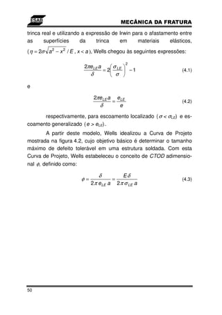 trinca real e utilizando a expressão de Irwin para o afastamento entre
as      superfícies     da     trinca   em      materiais    elásticos,

( η = 2σ a 2 − x 2 / E , x < a ), Wells chegou às seguintes expressões:

                                                     2
                         2πe LE a         σ
                                       = 2 LE            −1          (4.1)
                             δ             σ

e

                                 2πeLE a       eLE
                                           =                         (4.2)
                                   δ            e

      respectivamente, para escoamento localizado ( σ < σLE) e es-
coamento generalizado ( e > eLE) .
       A partir deste modelo, Wells idealizou a Curva de Projeto
mostrada na figura 4.2, cujo objetivo básico é determinar o tamanho
máximo de defeito tolerável em uma estrutura soldada. Com esta
Curva de Projeto, Wells estabeleceu o conceito de CTOD adimensio-
nal φ, definido como:

                                   δ              Eδ
                        φ=                 =                         (4.3)
                             2 π e LE a        2 π σ LE a




50
 