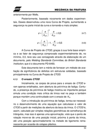 anteriormente por Wells.
        Posteriormente, baseado novamente em dados experimen-
tais, Dawes desenvolveu uma nova Curva de Projeto, aumentando a
segurança na parte inicial da curva e tornando-a mais simples:
                                 2
                           e              e
                       φ=            ,        ≤ 0,5             (4.7)
                          e LE           e LE

                            e         e
                      φ=        − 1,      ≥ 0,5                 (4.8)
                           e LE      e LE

          A Curva de Projeto de CTOD, graças à sua forte base empíri-
ca e ao fator de segurança comprovado experimentalmente de, no
mínimo, 2,0, teve seu uso consagrado através da elaboração de um
documento, pelo Welding Standards Committee, do British Standards
Institution, que é o documento PD-6493.
        Este documento tem o mérito de fornecer um método de ava-
liação da significância de defeitos em estruturas soldadas, baseado
principalmente na Curva de Projeto de CTOD.

4.1.3   O ensaio CTOD
        Inicialmente, os corpos de prova para o ensaio de CTOD e-
ram apenas entalhados, sem abertura da pré-trinca de fadiga. Contu-
do, a presença da pré-trinca de fadiga mostrou-se importante porque
simula uma condição mais crítica de trinca real na peça e também
porque mantém uma continuidade com o ensaio de KIc.
        Com a introdução da pré-trinca de fadiga, tornou-se necessá-
rio o desenvolvimento de uma equação que calculasse o valor de
CTOD a partir de medições da abertura da boca da trinca. O CTOD é,
assim, calculado por simples relações geométricas de semelhança de
triângulos, mas isso é apenas uma aproximação, visto que o ponto de
rotação move-se de uma posição inicial, próxima à ponta da trinca,
até uma posição aproximadamente na metade do ligamento rema-
nescente por ocasião do colapso plástico.
                                                                   53
 