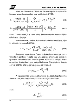 Wells, no Documento DD.19 do The Welding Institute, estabe-
leceu as seguintes equações para o cálculo de CTOD:

       0,45(W − a )        Vg2 E                                   2Γσ LEW
δ =                                                       , Vg ≤
    0,45W + 0,55a + z 4Γσ LEW 1 − ν 2     (           )              E′
                                                                                  (4.9)




δ =
       0,45(W − a )   Vg Γσ LEW 1 − ν 2       (           ) ,V    ≥
                                                                       2Γσ LEW
                                                                                 (4.10)
                                                              g
    0,45W + 0,55a + z         E                                          E′

onde Γ, neste caso, é o valor limite adimensional do deslocamento
elástico do clip-gage.
         Posteriormente, Dawes estabeleceu uma única equação, que
foi adotada na norma BS-5762:


            δ = δ el + δ pl   =
                                      (
                                K 2 1−ν 2
                                          +
                                                  )
                                               0,4(W − a )
                                                            Vp                   (4.11)
                                 2σ LE E    0,4W + 0,6a + z

       Ambas as equações de Dawes e de Wells reconhecem o mo-
vimento do ponto de rotação para uma posição próxima ao centro de
ligamento remanescente à medida que se aproxima o colapso plásti-
co. Ambas têm também uma parte elástica que é baseada na ligação
entre o CTOD e a força para extensão da trinca,                        G:

                         G = m σ LE δ =
                                                          (
                                                   K 2 1−ν 2       )             (4.12)
                                                       E
      A equação mais utilizada atualmente é a adotada pela norma
ASTM E1290, que difere muito pouco da equação de Dawes:


                δ =
                          (
                    K 2 1−ν 2
                              +
                                  )   r p (W − a0 )
                                                       Vp                        (4.13)
                     2σ LE E    r p (W − a0 ) + a0 + z

onde:

                                                  YP
                                 K=                                              (4.14)
                                              B W 1/ 2
54
 