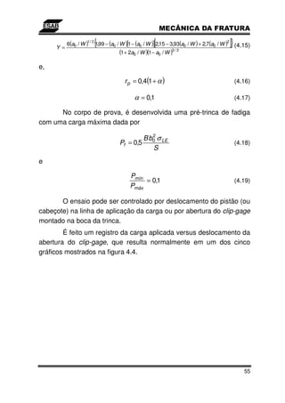 Y=
          6(a0 / W )
                   1/ 2
                          {1,99 − (a
                                   0                     [
                                       / W )[1 − (a0 / W )] 2,15 − 3,93(a0 / W ) + 2,7(a0 / W )
                                                                                              2
                                                                                                  ]} (4.15)
                                        (1 + 2a0 / W )(1 − a0 / W )
                                                                  3/2



e,

                                          r p = 0,4(1 + α )                                        (4.16)

                                               α = 0,1                                             (4.17)

      No corpo de prova, é desenvolvida uma pré-trinca de fadiga
com uma carga máxima dada por
                                                    2
                                                 B b0 σ LE
                                        Pf = 0,5                                                   (4.18)
                                                    S
e

                                             Pmín
                                                  = 0,1                                            (4.19)
                                             Pmáx

       O ensaio pode ser controlado por deslocamento do pistão (ou
cabeçote) na linha de aplicação da carga ou por abertura do clip-gage
montado na boca da trinca.
        É feito um registro da carga aplicada versus deslocamento da
abertura do clip-gage, que resulta normalmente em um dos cinco
gráficos mostrados na figura 4.4.




                                                                                                        55
 